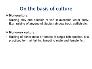 On the basis of culture
 Monoculture:
• Raising only one species of fish in available water body.
E.g.: raising of anyone of tilapia, rainbow trout, catfish etc.
 Mono-sex culture:
• Raising of either male or female of single fish species. It is
practiced for maintaining breeding male and female fish.
 