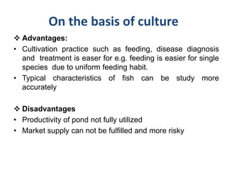 On the basis of culture
 Advantages:
• Cultivation practice such as feeding, disease diagnosis
and treatment is easer for e.g. feeding is easier for single
species due to uniform feeding habit.
• Typical characteristics of fish can be study more
accurately
 Disadvantages
• Productivity of pond not fully utilized
• Market supply can not be fulfilled and more risky
 