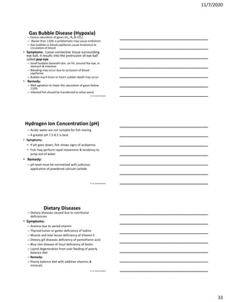 11/7/2020
33
Dr. M. Samee Mubarik
Gas Bubble Disease (Hypoxia)
– Excess saturation of gases (O2, N2 & CO2)
– Above than 110% is problematic may cause embolism
– Gas bubbles in blood capillaries cause hindrance to
circulation of blood
• Symptoms: Loose connective tissue surrounding
eye ball, it results into the protrusion of eye ball
called pop-eye
– Small bubbles beneath skin, on fin, around the eye, in
stomach & intestine
– Bleeding may occur due to occlusion of blood
capillaries
– Bubble reach brain or heart sudden death may occur
• Remedy:
– Well agitation to lower the saturation of gases below
110%
– Infected fish should be transferred to other pond
Dr. M. Samee Mubarik
Hydrogen Ion Concentration (pH)
– Acidic water are not suitable for fish rearing
– A greater pH 7.5-8.5 is best
• Symptoms:
• If pH goes down, fish shows signs of acidaemia
• Fish may perform rapid movement & tendency to
jump out of water
• Remedy:
– pH level must be normalized with judicious
application of powdered calcium carbide
Dr. M. Samee Mubarik
Dietary Diseases
– Dietary diseases caused due to nutritional
deficiencies
• Symptoms:
– Anemia due to varied vitamin
– Thyroid tumor or goiter deficiency of Iodine
– Muscle and liver lesion deficiency of Vitamin E
– Dietary gill diseases deficiency of pantothenic acid
– Blue slim disease of trout deficiency of biotin
– Lipoid degeneration from over feeding of poorly
balance diet
– Remedy:
– Poorly balance diet with additive vitamins &
minerals
 