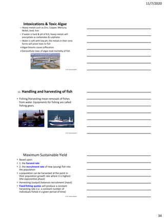 11/7/2020
34
Dr. M. Samee Mubarik
Intoxications & Toxic Algae
– Heavy metals such as Zinc, Copper, Mercury,
Nickel, lead, Iron
– If water is hard & pH of 8.0, heavy metals will
precipitate as carbonates & sulphates
– Water is soft with low pH, the metals in their ionic
forms will prove toxic to fish
Algae blooms cause suffocation
Extracellular toxic of algae lead mortality of fish
Dr. M. Samee Mubarik
13. Handling and harvesting of fish
• Fishing/Harvesting mean removals of fishes
from water. Equipments for fishing are called
fishing gears.
Dr. M. Samee Mubarik
Maximum Sustainable Yield
• Based upon:
• 1. the harvest rate
• 2. the recruitment rate of new (young) fish into
the population
• a population can be harvested at the point in
their population growth rate where it is highest
(the exponential phase)
• Harvesting (output) balances recruitment (input)
• Fixed fishing quotas will produce a constant
harvesting rate (i.e. a constant number of
individuals fished in a given period of time)
 