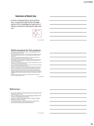 11/7/2020
38
Dr. M. Samee Mubarik
Selection of Mesh Size
• A mesh is composed of four knots and four
bars. It must be the right size for the target
species of fish. Knowledge and experience of
fishing is essential for selecting the right mesh
size.
Dr. M. Samee Mubarik
WHO standards for fish products
• Private standards and related certification schemes are becoming significant features of
international fish trade and marketing.
• They have emerged in areas where there is a perception that public regulatory frameworks
are not achieving the desired outcomes, such as sustainability and responsible fisheries
management.
• Their use is also becoming more common in efforts to ensure food safety, quality and
environmental sustainability in the growing aquaculture industry.
• Private standards are now a key mechanism for large-scale retailers and commercial brand
owners wishing to translate requirements – both product and process specifications – to
other parts of the supply chain.
• perspective of the firm, private standards and the certification sitting behind them can serve
as mechanisms for safety and quality assurance.
• They can also facilitate traceability, standardization of products from a range of international
suppliers, and transparency of production processes.
• Attachment to an environmental standard or ecolabel provides retailers and brand owners
with insurance against boycotts from environmental groups and negative media coverage.
• Moreover, it also helps them tap into and grow consumer demand for ethical products.
• Consequently, the fisheries procurement policies of most large retailers typically include a
significant sustainability component, often with targets for wild-caught fish to be certified to
an ecolabel, and for farmed fish and seafood to be certified to an aquaculture certification
scheme.
• Suppliers working at the post-harvest level are increasingly required to be certified to a
private food safety management scheme.
Dr. M. Samee Mubarik
References:
• Ali, S.S. 2012. Freshwater Fisheries Biology. Naseem Book Depot Publisher.
Hyderabad. Pakistan. P. 330.
• Huet, M., 1986. Text book of fish culture: Breeding and cultivation of fish.
2nd Edition. Fishing News Book ltd. England
• Jhingran, V.G., 1983. Fish and fisheries in India. 2nd Edition. Hinduston
Publishing Corporation, New Dehli
• http://www.guidedways.com/search-keyword-fish-translator-4.htm
• http://www.fao.org/docrep/013/i1948e/i1948e00.htm
 