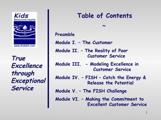 True Excellence through Exceptional Service Table of Contents ~ Preamble Module I. – The Customer Module II. – The Reality of Poor  Customer Service Module III.  - Modeling Excellence in    Customer Service Module IV. – FISH – Catch the Energy &  Release the Potential Module V. – The FISH Challenge Module VI. – Making the Commitment to  Excellent Customer Service 