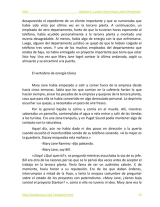 Fish!  Stephen C. Lundin, Harry Paul y John Christensen 
desaparecido el expediente de un cliente importante y que se rumoreaba que 
había  sido  visto  por  última  vez  en  la  tercera  planta.  A  continuación,  un 
empleado de otro departamento, harto de que lo tuvieran horas esperando al 
teléfono,  había  acudido  personalmente  a  la  tercera  planta  y  montado  una 
escena desagradable. Al menos, había algo de energía con la que enfrentarse. 
Luego, alguien del departamento jurídico se quejó de que le habían colgado el 
teléfono  tres  veces.  Y  uno  de  los  muchos  empleados  del  departamento  que 
estaba de baja, no había entregado un proyecto importante que tenía que estar 
listo  hoy.  Una  vez  que  Mary  Jane  logró  sortear  la  última  andanada,  cogió  su 
almuerzo y se encaminó a la puerta. 
 
El vertedero de energía tóxica 
 
Mary  Jane  había  empezado  a  salir  a  comer  fuera  de  la  empresa  desde 
hacía  cinco  semanas.  Sabía  que  los  que  comían  en  la  cafetería  harían  lo  que 
hacían siempre, airear los pecados de la empresa y quejarse de la tercera planta, 
cosa que para ella se había convertido en algo demasiado personal. Le deprimía 
escuchar sus quejas, y necesitaba un poco de aire fresco. 
Por  lo  general  bajaba  la  colina  y  comía  en  el  muelle.  Allí,  mientras 
saboreaba un panecillo, contemplaba el agua o veía entrar y salir de las tiendas 
a los turistas. Era una zona tranquila, y en Puget Sound podía mantener algo de 
contacto con la naturaleza. 
Aquel  día,  aún  no  había  dado  ni  dos  pasos  en  dirección  a  la  puerta 
cuando escuchó el inconfundible sonido de su teléfono sonando. «A lo mejor es 
la guardería. Stacey moqueaba esta mañana.» 
‐Mary Jane Ramírez ‐dijo jadeando. 
‐Mary Jane, soy Bill. 
«¡Vaya! ¿Qué querrá?», se preguntó mientras escuchaba la voz de su jefe. 
Bill era otra de las razones por las que se lo pensó dos veces antes de aceptar el 
trabajo  en  la  tercera  planta.  Tenía  fama  de  ser  un  auténtico  cabrón.  Y,  de 
momento,  hacía  honor  a  su  reputación.  Era  de  los  que  daban  órdenes, 
interrumpían  a  mitad  de  la  frase,  y  tenía  la  enojosa  costumbre  de  preguntar 
sobre  el  estado  de  los  proyectos  con  paternalismo.  «Mary  Jane,  ¿tienes  bajo 
control el proyecto Stanton? », como si ella no tuviera ni idea. Mary Jane era la 
http://quedecosas‐mg17.blogspot.com/   10
 