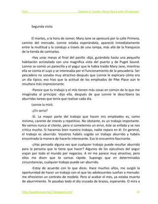 Fish!  Stephen C. Lundin, Harry Paul y John Christensen 
 
Segunda visita 
 
El martes, a la hora de comer, Mary Jane se apresuró por la calle Primera, 
camino  del  mercado.  Lonnie  estaba  esperándola;  apareció  inmediatamente 
entre la multitud y la condujo a través de una rampa, más allá de la franquicia 
de la tienda de camisetas. 
‐Hay unas mesas al final del pasillo ‐dijo, guiándola hasta una pequeña 
habitación  acristalada  con  una  magnífica  vista  del  puerto  y  de  Puget  Sound. 
Lonnie se comió un panecillo y el yogur que le había traído Mary Jane, mientras 
ella se comía el suyo y se interesaba por el funcionamiento de la pescadería. Ser 
pescadero no sonaba muy atractivo después que Lonnie le explicara cómo era 
un  día  típico;  eso  hizo  que  la  actitud  de  los  empleados  de  Pike  Place  aún  le 
resultara más impresionante. 
‐Parece que tu trabajo y el mío tienen más cosas en común de lo que me 
imaginaba  al  principio  ‐dijo  ella,  después  de  que  Lonnie  le  describiera  las 
aburridas tareas que tenía que realizar cada día. 
Lonnie la miró. 
‐¿En serio? 
‐Sí.  La  mayor  parte  del  trabajo  que  hacen  mis  empleados  es,  como 
mínimo, carente de interés y repetitivo. No obstante, es un trabajo importante. 
No vemos nunca al cliente, pero si cometemos un error, éste se enfada y se nos 
critica mucho. Si hacemos bien nuestro trabajo, nadie repara en él. En general, 
el  trabajo  es  aburrido.  Vosotros  habéis  cogido  un  trabajo  aburrido  y  habéis 
encontrado la manera de hacerlo interesante. Eso lo encuentro fascinante. 
‐¿Has pensado alguna vez que cualquier trabajo puede resultar aburrido 
para  la  persona  que  lo  tiene  que  hacer?  Algunos  de  los  ejecutivos  del  yogur 
viajan  por  todo  el  mundo  por  negocios.  A  mí  me  parece  muy  atractivo,  pero 
ellos  me  dicen  que  te  cansas  rápido.  Supongo  que  en  determinadas 
circunstancias, cualquier trabajo puede ser aburrido. 
‐Estoy  de  acuerdo  con  lo  que  dices.  Hace  muchos  años,  me  surgió  la 
oportunidad de hacer un trabajo con el que las adolescentes sueñan a menudo: 
me ofrecieron un contrato de modelo. Pero al acabar el mes, ya estaba muerta 
de aburrimiento. Te pasabas todo el día cruzada de brazos, esperando. O mira a 
http://quedecosas‐mg17.blogspot.com/   16
 