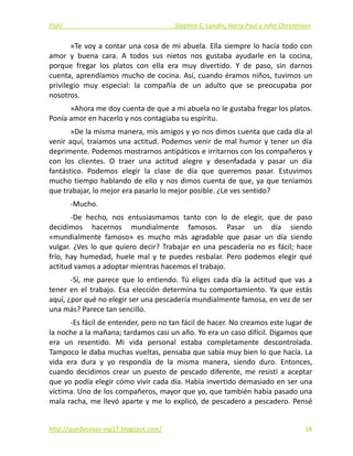 Fish!  Stephen C. Lundin, Harry Paul y John Christensen 
»Te voy a contar una cosa de mi abuela. Ella siempre lo hacía todo con 
amor  y  buena  cara.  A  todos  sus  nietos  nos  gustaba  ayudarle  en  la  cocina, 
porque  fregar  los  platos  con  ella  era  muy  divertido.  Y  de  paso,  sin  darnos 
cuenta, aprendíamos mucho de cocina. Así, cuando éramos niños, tuvimos un 
privilegio  muy  especial:  la  compañía  de  un  adulto  que  se  preocupaba  por 
nosotros. 
»Ahora me doy cuenta de que a mi abuela no le gustaba fregar los platos. 
Ponía amor en hacerlo y nos contagiaba su espíritu. 
»De la misma manera, mis amigos y yo nos dimos cuenta que cada día al 
venir aquí, traíamos una actitud. Podemos venir de mal humor y tener un día 
deprimente. Podemos mostrarnos antipáticos e irritarnos con los compañeros y 
con  los  clientes.  O  traer  una  actitud  alegre  y  desenfadada  y  pasar  un  día 
fantástico.  Podemos  elegir  la  clase  de  día  que  queremos  pasar.  Estuvimos 
mucho tiempo hablando de ello y nos dimos cuenta de que, ya que teníamos 
que trabajar, lo mejor era pasarlo lo mejor posible. ¿Le ves sentido? 
‐Mucho. 
‐De  hecho,  nos  entusiasmamos  tanto  con  lo  de  elegir,  que  de  paso 
decidimos  hacernos  mundialmente  famosos.  Pasar  un  día  siendo 
«mundialmente  famoso»  es  mucho  más  agradable  que  pasar  un  día  siendo 
vulgar. ¿Ves lo que quiero decir? Trabajar en una pescadería no es fácil; hace 
frío,  hay  humedad,  huele  mal  y  te  puedes  resbalar.  Pero  podemos  elegir  qué 
actitud vamos a adoptar mientras hacemos el trabajo. 
‐Sí, me parece que lo entiendo. Tú eliges cada día la actitud que vas a 
tener en  el trabajo. Esa elección determina tu comportamiento. Ya que estás 
aquí, ¿por qué no elegir ser una pescadería mundialmente famosa, en vez de ser 
una más? Parece tan sencillo. 
‐Es fácil de entender, pero no tan fácil de hacer. No creamos este lugar de 
la noche a la mañana; tardamos casi un año. Yo era un caso difícil. Digamos que 
era  un  resentido.  Mi  vida  personal  estaba  completamente  descontrolada. 
Tampoco le daba muchas vueltas, pensaba que sabía muy bien lo que hacía. La 
vida  era  dura  y  yo  respondía  de  la  misma  manera,  siendo  duro.  Entonces, 
cuando decidimos crear un puesto de pescado diferente, me resistí a aceptar 
que yo podía elegir cómo vivir cada día. Había invertido demasiado en ser una 
víctima. Uno de los compañeros, mayor que yo, que también había pasado una 
mala racha, me llevó aparte y me lo explicó, de pescadero a pescadero. Pensé 
http://quedecosas‐mg17.blogspot.com/   18
 