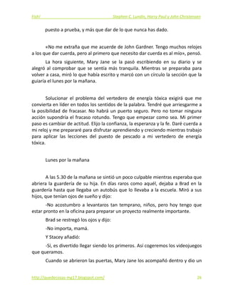 Fish!  Stephen C. Lundin, Harry Paul y John Christensen 
puesto a prueba, y más que dar de lo que nunca has dado. 
 
«No me extraña que me acuerde de John Gardner. Tengo muchos relojes 
a los que dar cuerda, pero al primero que necesito dar cuerda es al mío», pensó. 
La  hora  siguiente,  Mary  Jane  se  la  pasó  escribiendo  en  su  diario  y  se 
alegró al comprobar que se sentía más tranquila. Mientras se preparaba para 
volver a casa, miró lo que había escrito y marcó con un círculo la sección que la 
guiaría el lunes por la mañana. 
 
Solucionar  el  problema  del  vertedero  de  energía  tóxica  exigirá  que  me 
convierta en líder en todos los sentidos de la palabra. Tendré que arriesgarme a 
la posibilidad de fracasar. No habrá un puerto seguro. Pero no tomar ninguna 
acción supondría el fracaso rotundo. Tengo que empezar como sea. Mi primer 
paso es cambiar de actitud. Elijo la confianza, la esperanza y la fe. Daré cuerda a 
mi reloj y me prepararé para disfrutar aprendiendo y creciendo mientras trabajo 
para  aplicar  las  lecciones  del  puesto  de  pescado  a  mi  vertedero  de  energía 
tóxica. 
 
Lunes por la mañana 
 
A las 5.30 de la mañana se sintió un poco culpable mientras esperaba que 
abriera la guardería de su hija. En días raros como aquél, dejaba a Brad en la 
guardería hasta que llegaba un autobús que lo llevaba a la escuela. Miró a sus 
hijos, que tenían ojos de sueño y dijo: 
‐No acostumbro a levantaros tan temprano, niños, pero hoy tengo que 
estar pronto en la oficina para preparar un proyecto realmente importante. 
Brad se restregó los ojos y dijo: 
‐No importa, mamá. 
Y Stacey añadió: 
‐Sí, es divertido llegar siendo los primeros. Así cogeremos los videojuegos 
que queramos. 
Cuando se abrieron las puertas, Mary Jane los acompañó dentro y dio un 
http://quedecosas‐mg17.blogspot.com/   26
 