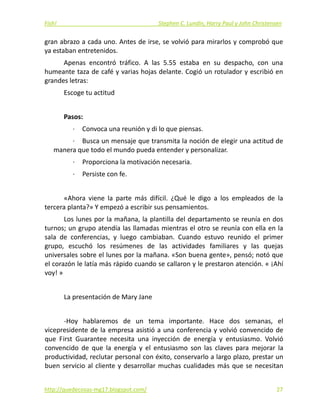 Fish!  Stephen C. Lundin, Harry Paul y John Christensen 
gran abrazo a cada uno. Antes de irse, se volvió para mirarlos y comprobó que 
ya estaban entretenidos. 
Apenas  encontró  tráfico.  A  las  5.55  estaba  en  su  despacho,  con  una 
humeante taza de café y varias hojas delante. Cogió un rotulador y escribió en 
grandes letras: 
Escoge tu actitud 
 
Pasos: 
∙  Convoca una reunión y di lo que piensas. 
∙  Busca un mensaje que transmita la noción de elegir una actitud de 
manera que todo el mundo pueda entender y personalizar. 
∙  Proporciona la motivación necesaria. 
∙  Persiste con fe. 
 
«Ahora  viene  la  parte  más  difícil.  ¿Qué  le  digo  a  los  empleados  de  la 
tercera planta?» Y empezó a escribir sus pensamientos. 
Los lunes por la mañana, la plantilla del departamento se reunía en dos 
turnos; un grupo atendía las llamadas mientras el otro se reunía con ella en la 
sala  de  conferencias,  y  luego  cambiaban.  Cuando  estuvo  reunido  el  primer 
grupo,  escuchó  los  resúmenes  de  las  actividades  familiares  y  las  quejas 
universales sobre el lunes por la mañana. «Son buena gente», pensó; notó que 
el corazón le latía más rápido cuando se callaron y le prestaron atención. « ¡Ahí 
voy! » 
 
La presentación de Mary Jane 
 
‐Hoy  hablaremos  de  un  tema  importante.  Hace  dos  semanas,  el 
vicepresidente de la empresa asistió a una conferencia y volvió convencido de 
que  First  Guarantee  necesita  una  inyección  de  energía  y  entusiasmo.  Volvió 
convencido  de  que  la  energía  y  el  entusiasmo  son  las  claves  para  mejorar  la 
productividad, reclutar personal con éxito, conservarlo a largo plazo, prestar un 
buen servicio al cliente y desarrollar muchas cualidades más que se necesitan 
http://quedecosas‐mg17.blogspot.com/   27
 