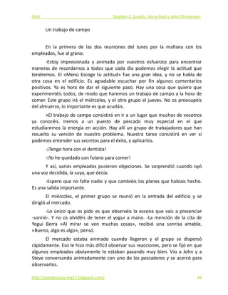 Fish!  Stephen C. Lundin, Harry Paul y John Christensen 
Un trabajo de campo 
 
En  la  primera  de  las  dos  reuniones  del  lunes  por  la  mañana  con  los 
empleados, fue al grano. 
‐Estoy  impresionada  y  animada  por  vuestros  esfuerzos  para  encontrar 
maneras  de  recordarnos  a  todos  que  cada  día  podemos  elegir  la  actitud  que 
tendremos. El «Menú Escoge tu actitud» fue una gran idea, y no se habla de 
otra  cosa  en  el  edificio.  Es  agradable  escuchar  por  fin  algunos  comentarios 
positivos.  Ya  es  hora  de  dar  el  siguiente  paso.  Hay  una  cosa  que  quiero  que 
experimentéis todos, de modo que haremos un trabajo de campo a la hora de 
comer. Este grupo irá el miércoles, y el otro grupo el jueves. No os preocupéis 
del almuerzo, lo importante es que acudáis. 
»El trabajo de campo consistirá en ir a un lugar que muchos de vosotros 
ya  conocéis.  Iremos  a  un  puesto  de  pescado  muy  especial  en  el  que 
estudiaremos la energía en acción. Hay allí un grupo de trabajadores que han 
resuelto  su  versión  de  nuestro  problema.  Nuestra  tarea  consistirá  en  ver  si 
podemos entender sus secretos para el éxito, y aplicarlos. 
‐¡Tengo hora con el dentista! 
‐¡Yo he quedado con fulano para comer! 
Y así, varios empleados pusieron objeciones. Se sorprendió cuando oyó 
una voz decidida, la suya, que decía: 
‐Espero que no falte nadie y que cambiéis los planes que habíais hecho. 
Es una salida importante. 
El  miércoles,  el  primer  grupo  se  reunió  en  la  entrada  del  edificio  y  se 
dirigió al mercado. 
‐Lo único que os pido es que observéis la escena que vais a presenciar 
‐sonrió‐. Y no os olvidéis de tener el yogur a mano. ‐La mención de la cita de 
Yogui  Berra  «Al  mirar  se  ven  muchas  cosas»,  recibió  una  sonrisa  amable. 
«Bueno, algo es algo», pensó. 
El  mercado  estaba  animado  cuando  llegaron  y  el  grupo  se  dispersó 
rápidamente. Eso le hizo más difícil observar sus reacciones, pero se fijó en que 
algunos empleados obviamente lo estaban pasando muy bien. Vio a John y a 
Steve conversando animadamente con uno de los pescaderos y se acercó para 
observarlos. 
http://quedecosas‐mg17.blogspot.com/   38
 