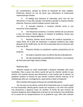 Fish!  Stephen C. Lundin, Harry Paul y John Christensen 
los  «sonámbulos»,  porque  les  damos  la  impresión  de  estar  sedados. 
Preferirían  discutir  en  vez  de  tener  que  enfrentarse  al  tratamiento 
impersonal que reciben. 
2.  El  trabajo  que  hacemos  es  adecuado,  pero  rara  vez  nos 
ofrecemos a ir más allá y ayudar a los demás a atender a nuestros clientes 
externos. Hacemos nuestro trabajo y punto; nada más. 
3.  A  menudo  tratamos  a  nuestros  clientes  como  si  nos 
estuvieran interrumpiendo. 
4.  Con frecuencia enviamos a nuestros clientes de una persona 
a  otra,  sin  mostrar  interés  alguno  en  resolver  el  problema.  Parece  que 
intentamos evitar responsabilidades. 
5.  Nuestros  clientes  hacen  bromas  de  nuestras  respuestas,  o 
mejor  dicho,  de  la  falta  de  respuestas  a  cualquier  problema  que  surge 
después de las 16.00 horas. Se ríen de la estampida hacia el ascensor que 
hay a las 16.30. 
6.  Nuestros clientes se cuestionan nuestro compromiso con la 
empresa. 
7.  Se alude a nosotros como «la última fase de la decadencia». 
8.  Se está estudiando la posibilidad de contratar a una empresa 
de fuera para que haga nuestro trabajo. 
 
Stephanie dijo: 
‐Nuestro  equipo  se  sintió  sorprendido  y  después  enfadado  ante  estos 
resultados.  Poco  a  poco  nos  dimos  cuenta  de  que  los  clientes  sienten  lo  que 
sienten. Por muchas excusas que ofrezcamos o más vueltas que le demos, no 
podemos  cambiar  la  manera  en  que  sienten  nuestros  clientes  internos.  Es  la 
realidad que ellos ven. La pregunta es: ¿qué vamos a hacer al respecto? 
Otro miembro del equipo continuó con considerable pasión. 
‐Yo creo que no nos damos cuenta de lo importante que es nuestro papel 
en First Guarantee. Mucha gente cuenta con nosotros y nos mira mal cuando 
nos  retrasamos  o  dejamos  cosas  sin  resolver.  El  hecho  de  que  muchos  de 
nosotros tengamos otras obligaciones y de que no nos sintamos muy satisfechos 
en  la  escala  de  las  compensaciones  no  es  problema  suyo.  Ellos  sólo  intentan 
http://quedecosas‐mg17.blogspot.com/   49
 
