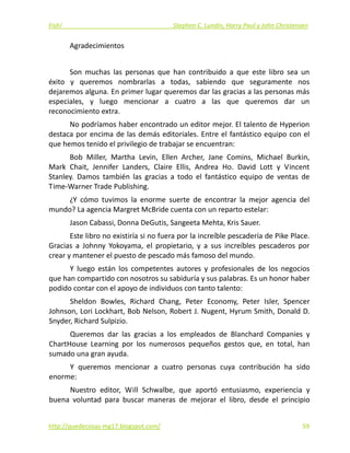 Fish!  Stephen C. Lundin, Harry Paul y John Christensen 
Agradecimientos 
 
Son  muchas  las  personas  que  han  contribuido  a  que  este  libro  sea  un 
éxito  y  queremos  nombrarlas  a  todas,  sabiendo  que  seguramente  nos 
dejaremos alguna. En primer lugar queremos dar las gracias a las personas más 
especiales,  y  luego  mencionar  a  cuatro  a  las  que  queremos  dar  un 
reconocimiento extra. 
No podríamos haber encontrado un editor mejor. El talento de Hyperion 
destaca por encima de las demás editoriales. Entre el fantástico equipo con el 
que hemos tenido el privilegio de trabajar se encuentran: 
Bob  Miller,  Martha  Levin,  Ellen  Archer,  Jane  Comins,  Michael  Burkin, 
Mark  Chait,  Jennifer  Landers,  Claire  Ellis,  Andrea  Ho.  David  Lott  y  Vincent 
Stanley.  Damos  también  las  gracias  a  todo  el  fantástico  equipo  de  ventas  de 
Time‐Warner Trade Publishing. 
¿Y  cómo  tuvimos  la  enorme  suerte  de  encontrar  la  mejor  agencia  del 
mundo? La agencia Margret McBride cuenta con un reparto estelar: 
Jason Cabassi, Donna DeGutis, Sangeeta Mehta, Kris Sauer. 
Este libro no existiría si no fuera por la increíble pescadería de Pike Place. 
Gracias  a  Johnny  Yokoyama,  el  propietario,  y  a  sus  increíbles  pescaderos  por 
crear y mantener el puesto de pescado más famoso del mundo. 
Y  luego  están  los  competentes  autores  y  profesionales  de  los  negocios 
que han compartido con nosotros su sabiduría y sus palabras. Es un honor haber 
podido contar con el apoyo de individuos con tanto talento: 
Sheldon  Bowles,  Richard  Chang,  Peter  Economy,  Peter  Isler,  Spencer 
Johnson, Lori Lockhart, Bob Nelson, Robert J. Nugent, Hyrum Smith, Donald D. 
Snyder, Richard Sulpizio. 
Queremos  dar  las  gracias  a  los  empleados  de  Blanchard  Companies  y 
ChartHouse  Learning  por  los  numerosos  pequeños  gestos  que,  en  total,  han 
sumado una gran ayuda. 
Y  queremos  mencionar  a  cuatro  personas  cuya  contribución  ha  sido 
enorme: 
Nuestro  editor,  Will  Schwalbe,  que  aportó  entusiasmo,  experiencia  y 
buena  voluntad  para  buscar  maneras  de  mejorar  el  libro,  desde  el  principio 
http://quedecosas‐mg17.blogspot.com/   59
 