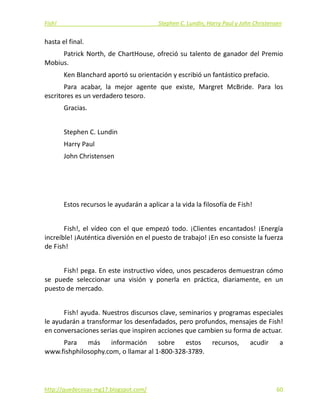 Fish!  Stephen C. Lundin, Harry Paul y John Christensen 
hasta el final. 
Patrick North, de ChartHouse, ofreció su talento de ganador del Premio 
Mobius. 
Ken Blanchard aportó su orientación y escribió un fantástico prefacio. 
Para  acabar,  la  mejor  agente  que  existe,  Margret  McBride.  Para  los 
escritores es un verdadero tesoro. 
Gracias. 
 
Stephen C. Lundin  
Harry Paul  
John Christensen 
 
 
 
Estos recursos le ayudarán a aplicar a la vida la filosofía de Fish! 
 
Fish!,  el  vídeo  con  el  que  empezó  todo.  ¡Clientes  encantados!  ¡Energía 
increíble! ¡Auténtica diversión en el puesto de trabajo! ¡En eso consiste la fuerza 
de Fish! 
 
Fish! pega. En este instructivo vídeo, unos pescaderos demuestran cómo 
se  puede  seleccionar  una  visión  y  ponerla  en  práctica,  diariamente,  en  un 
puesto de mercado. 
 
Fish! ayuda. Nuestros discursos clave, seminarios y programas especiales 
le ayudarán a transformar los desenfadados, pero profundos, mensajes de Fish! 
en conversaciones serias que inspiren acciones que cambien su forma de actuar. 
Para  más  información  sobre  estos  recursos,  acudir  a 
www.fishphilosophy.com, o llamar al 1‐800‐328‐3789. 
 
http://quedecosas‐mg17.blogspot.com/   60
 