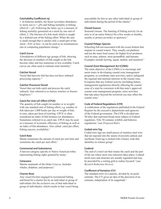 NOAA FISHERIES GLOSSARY
6
Catchability Coeﬃcient (q)
1. In ﬁsheries models, the factor (q) relates abundance
to stock size (x = qN) and ﬁshing mortality to ﬁshing
effort (F = qf). Following the latter, (q) is a measure of
ﬁshing mortality generated on a stock by one unit of
effort; 2. The fraction of a ﬁsh stock which is caught
by a deﬁned unit of the ﬁshing effort. When the unit
is small enough that it catches only a small part of the
stock—0.01 or less—it can be used as an instantaneous
rate in computing population change.5
Catch Curve
A breakdown of different age groups of ﬁsh, showing
the decrease in numbers of ﬁsh caught as the ﬁsh
become older and less numerous or less available. Catch
curves are often used to estimate total mortality.2
Catcher Vessel
Vessel that harvests ﬁsh but does not have onboard
processing capacity.13
Catcher-Processor Vessel
Vessel that can both catch and process the catch
onboard. Also referred to as factory trawlers or freezer-
longliners.13
Catch Per Unit (of) Eﬀort (CPUE)
The quantity of ﬁsh caught (in number or in weight)
with one standard unit of ﬁshing effort; e.g. number of
ﬁsh taken per 1,000 hooks per day or weight of ﬁsh,
in tons, taken per hour of trawling. CPUE is often
considered an index of ﬁsh biomass (or abundance).
Sometimes referred to as catch rate. CPUE may be used
as a measure of economic efﬁciency of ﬁshing as well as
an index of ﬁsh abundance. Also called: catch per effort,
ﬁshing success, availability.5
Catch Rate
Means sometimes the amount of catch per unit time and
sometimes the catch per unit effort.5
Ceremonial and Subsistence
A harvest category speciﬁc to Native American tribes
representing ﬁshing rights granted by treaty.1
Cetaceans
Marine mammals of the Order Cetacea. Includes
whales, dolphins, and porpoises.5
Charter Boat
Any vessel-for-hire engaged in recreational ﬁshing
and hired for a charter fee by an individual or group of
individuals (for the exclusive use of that individual or
group of individuals), which results in that vessel being
unavailable for hire to any other individual or group of
individuals during the period of the charter.9
Closed Season
Seasonal closure. The banning of ﬁshing activity (in an
area or of an entire ﬁshery) for a few weeks or months,
usually to protect juveniles or spawners.5
Coastal Pelagic Species
Schooling ﬁsh not associated with the ocean bottom that
migrate in coastal waters. They usually eat plankton
and are the main food source for higher-level predators
such as tuna, salmon, most groundﬁsh, and humans.
Examples include herring, squid, sardine, and mackerel.1
Coastal Zone Management Act (CZMA)
The main objective of the CZMA is to encourage and
assist states in developing coastal zone management
programs, to coordinate state activities, and to safeguard
the regional and national interests in the coastal zone.
It requires that any Federal activity (including ﬁshery
management regulations) directly affecting the coastal
zone of a state be consistent with that state’s approved
coastal zone management program, since activities
that take place beyond the territorial sea may affect the
coastal zone.1
Code of Federal Regulations (CFR)
A codiﬁcation of the regulations published in the Federal
Register by the executive departments and agencies
of the Federal government. The CFR is divided into
50 titles that represent broad areas subject to Federal
regulation. Title 50 contains wildlife and ﬁsheries
regulations.1
(see Proposed Rule)
Coded-wire Tag
Coded-wire tags are small pieces of stainless steel wire
that are injected into the snouts of juvenile salmon and
steelhead. Each tag is etched with a binary code that
identiﬁes its release group.1
Codend
The end of a trawl net that retains the catch and the part
of the net where most size-selection takes place. Codend
mesh sizes and structure are usually regulated and may
be preceded by a sorting grid to reduce bycatch.5
(see
Bycatch Reduction Device)
Coeﬃcient of Variation (CV)
The standard error of a statistic, divided by its point
estimate. The CV gives an idea of the precision of an
estimate, independent of its magnitude.5
 