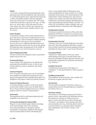 JUNE 2006 7
Cohort
1. In a stock, a group of ﬁsh generated during the same
spawning season and born during the same time period;
2. In cold and temperate areas, where ﬁsh are long-lived,
a cohort corresponds usually to ﬁsh born during the
same year (a year class). For instance, the 1987 cohort
would refer to ﬁsh that are age 0 in 1987, age 1 in 1988,
and so on. In the tropics, where ﬁsh tend to be short-
lived, cohorts may refer to shorter time intervals (e.g.
spring cohort, autumn cohort, monthly cohorts).5
(see
Year Class)
Cohort Analysis
A retrospective analysis of the catches obtained from a
given year class at each age (or length interval) over its
life in the ﬁshery. Allows estimation of ﬁshing mortality
and abundance at each age as well as recruitment.
Involves the use of a simpliﬁed algorithm based on an
approximation that assumes that, in a given time period,
all ﬁshing takes place instantaneously in the middle of
the time period.5
(see Virtual Population Analysis)
Cohort Replacement Rate
The rate at which each subsequent cohort or generation
replaces the previous one.1
Commercial Fishery
A term related to the whole process of catching and
marketing ﬁsh and shellﬁsh for sale. It refers to and
includes ﬁsheries resources, ﬁshermen, and related
businesses.2
Common Property
Form of resource ownership with a set of well-deﬁned
users capable of excluding other potential users and
having well-understood rules regarding their rights and
obligations with respect to other users and the resource.13
Common Property Resource
A term that indicates a resource owned by the public.
It can be ﬁsh in public waters, trees on public land, or
the air. The government regulates the use of a common
property resource to ensure its future beneﬁts.2
Community
The populations that live and interact physically and
temporally in the same area.12
Community Development Quota (CDQ)
Program in western Alaska under which a percentage
of the total allowable catch (TAC) of Bering
Sea commercial ﬁsheries is allocated to speciﬁc
communities. Communities eligible for this program
must be located within 50 miles of the Bering Sea
coast, or on an island within the Bering Sea; meet
criteria established by the State of Alaska; be a village
certiﬁed by the Secretary of the Interior pursuant to the
Alaska Native Claims Settlement Act; and consist of
residents who conduct more than half of their current
commercial or subsistence ﬁshing in the Bering Sea or
waters surrounding the Aleutian Islands. Currently 7.5%
of the TAC in the pollock, halibut, sableﬁsh, crab, and
groundﬁsh ﬁsheries is allocated to the CDQ program.13
Compensatory Growth
An increase in growth rate shown by ﬁshes when their
populations fall below a certain level; possibly caused
by decreased competition between individuals for food
or space.10
Compensatory Survival
A decrease in the rate of natural deaths that some ﬁshes
may show when their populations fall below a certain
level; possibly caused by decreased competition between
individuals for food or space.10
(see Natural Mortality)
Conceptual Model
A depiction or representation of the most current
understanding of the major ecosystem features and
processes (including biological, physical, chemical, and
geopmorphic components) of a particular environment
(e.g. estuaries).12
Condition Factor (K)
A mathematical measurement of the degree of
“plumpness,” or the general health of a ﬁsh or group of
ﬁshes.10
Conﬁdence Interval (CI)
The probability, based on statistics, that a number will
be between an upper and lower limit.2
Connectivity
The movement of organisms from place to place (e.g.
among marine reserves) through dispersal or migration.14
(see Marine Reserves)
Consumer Surplus
The welfare (or well-being) consumers derive from a
good or service, represented by the difference between
the maximum a consumer is willing to pay for a
good or service and what the consumer actually pays.
“Consumer” also applies to those gaining value from
non-consumptive uses (e.g. observing salmon runs) and
to nonuse beneﬁts (e.g. protecting marine mammals
from exploitation).9
(see Producer Surplus, Total
Welfare)
 