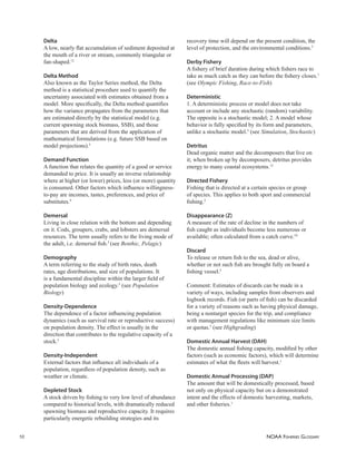 NOAA FISHERIES GLOSSARY
10
Delta
A low, nearly ﬂat accumulation of sediment deposited at
the mouth of a river or stream, commonly triangular or
fan-shaped.12
Delta Method
Also known as the Taylor Series method, the Delta
method is a statistical procedure used to quantify the
uncertainty associated with estimates obtained from a
model. More speciﬁcally, the Delta method quantiﬁes
how the variance propagates from the parameters that
are estimated directly by the statistical model (e.g.
current spawning stock biomass, SSB), and those
parameters that are derived from the application of
mathematical formulations (e.g. future SSB based on
model projections).5
Demand Function
A function that relates the quantity of a good or service
demanded to price. It is usually an inverse relationship
where at higher (or lower) prices, less (or more) quantity
is consumed. Other factors which inﬂuence willingness-
to-pay are incomes, tastes, preferences, and price of
substitutes.9
Demersal
Living in close relation with the bottom and depending
on it. Cods, groupers, crabs, and lobsters are demersal
resources. The term usually refers to the living mode of
the adult, i.e. demersal ﬁsh.5
(see Benthic, Pelagic)
Demography
A term referring to the study of birth rates, death
rates, age distributions, and size of populations. It
is a fundamental discipline within the larger ﬁeld of
population biology and ecology.5
(see Population
Biology)
Density-Dependence
The dependence of a factor inﬂuencing population
dynamics (such as survival rate or reproductive success)
on population density. The effect is usually in the
direction that contributes to the regulative capacity of a
stock.5
Density-Independent
External factors that inﬂuence all individuals of a
population, regardless of population density, such as
weather or climate.
Depleted Stock
A stock driven by ﬁshing to very low level of abundance
compared to historical levels, with dramatically reduced
spawning biomass and reproductive capacity. It requires
particularly energetic rebuilding strategies and its
recovery time will depend on the present condition, the
level of protection, and the environmental conditions.5
Derby Fishery
A ﬁshery of brief duration during which ﬁshers race to
take as much catch as they can before the ﬁshery closes.1
(see Olympic Fishing, Race-to-Fish)
Deterministic
1. A deterministic process or model does not take
account or include any stochastic (random) variability.
The opposite is a stochastic model; 2. A model whose
behavior is fully speciﬁed by its form and parameters,
unlike a stochastic model.5
(see Simulation, Stochastic)
Detritus
Dead organic matter and the decomposers that live on
it; when broken up by decomposers, detritus provides
energy to many coastal ecosystems.12
Directed Fishery
Fishing that is directed at a certain species or group
of species. This applies to both sport and commercial
ﬁshing.2
Disappearance (Z)
A measure of the rate of decline in the numbers of
ﬁsh caught as individuals become less numerous or
available; often calculated from a catch curve.10
Discard
To release or return ﬁsh to the sea, dead or alive,
whether or not such ﬁsh are brought fully on board a
ﬁshing vessel.5
Comment: Estimates of discards can be made in a
variety of ways, including samples from observers and
logbook records. Fish (or parts of ﬁsh) can be discarded
for a variety of reasons such as having physical damage,
being a nontarget species for the trip, and compliance
with management regulations like minimum size limits
or quotas.5
(see Highgrading)
Domestic Annual Harvest (DAH)
The domestic annual ﬁshing capacity, modiﬁed by other
factors (such as economic factors), which will determine
estimates of what the ﬂeets will harvest.1
Domestic Annual Processing (DAP)
The amount that will be domestically processed, based
not only on physical capacity but on a demonstrated
intent and the effects of domestic harvesting, markets,
and other ﬁsheries.1
 