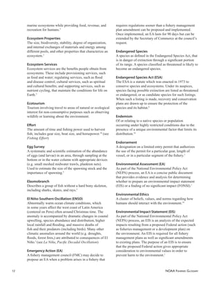 NOAA FISHERIES GLOSSARY
12
marine ecosystems while providing food, revenue, and
recreation for humans.5
Ecosystem Properties
The size, biodiversity, stability, degree of organization,
and internal exchanges of materials and energy among
different pools, and other properties that characterize an
ecosystem.5
Ecosystem Services
Ecosystem services are the beneﬁts people obtain from
ecosystems. These include provisioning services, such
as food and water; regulating services, such as ﬂood
and disease control; cultural services, such as spiritual
and cultural beneﬁts; and supporting services, such as
nutrient cycling, that maintain the conditions for life on
Earth.5
Ecotourism
Tourism involving travel to areas of natural or ecological
interest for non-consumptive purposes such as observing
wildlife or learning about the environment.
Eﬀort
The amount of time and ﬁshing power used to harvest
ﬁsh; includes gear size, boat size, and horsepower.10
(see
Fishing Effort)
Egg Survey
A systematic and scientiﬁc estimation of the abundance
of eggs (and larvae) in an area, through sampling at the
bottom or in the water column with appropriate devices
(e.g. small meshed midwater trawls, plankton nets).
Used to estimate the size of the spawning stock and the
importance of spawning.5
Elasmobranch
Describes a group of ﬁsh without a hard bony skeleton,
including sharks, skates, and rays.5
El Niño-Southern Oscillation (ENSO)
Abnormally warm ocean climate conditions, which
in some years affect the west coast of Latin America
(centered on Peru) often around Christmas time. The
anomaly is accompanied by dramatic changes in coastal
upwelling, species abundance and distribution, higher
local rainfall and ﬂooding, and massive deaths of
ﬁsh and their predators (including birds). Many other
climatic anomalies around the world (e.g. droughts,
ﬂoods, forest ﬁres,) are attributed to consequences of El
Niño.5
(see La Niña, Paciﬁc Decadal Oscillation)
Emergency Action (EA)
A ﬁshery management council (FMC) may decide to
propose an EA when a problem arises in a ﬁshery that
requires regulations sooner than a ﬁshery management
plan amendment can be proposed and implemented.
Once implemented, an EA lasts for 90 days but can be
extended by the Secretary of Commerce at the council’s
request.
Endangered Species
A species as deﬁned in the Endangered Species Act, that
is in danger of extinction through a signiﬁcant portion
of its range. A species classiﬁed as threatened is likely to
become an endangered species.
Endangered Species Act (ESA)
The ESA is a statute which was enacted in 1973 to
conserve species and ecosystems. Under its auspices,
species facing possible extinction are listed as threatened
or endangered, or as candidate species for such listings.
When such a listing is made, recovery and conservation
plans are drawn up to ensure the protection of the
species and its habitat.8
Endemism
Of or relating to a native species or population
occurring under highly restricted conditions due to the
presence of a unique environmental factor that limits its
distribution.14
Endorsement
A designation on a limited entry permit that authorizes
the use of the permit for a particular gear, length of
vessel, or in a particular segment of the ﬁshery.1
Environmental Assessment (EA)
As part of the National Environmental Policy Act
(NEPA) process, an EA is a concise public document
that provides evidence and analysis for determining
whether to prepare an environmental impact statement
(EIS) or a ﬁnding of no signiﬁcant impact (FONSI).1
Environmental Ethics
A cluster of beliefs, values, and norms regarding how
humans should interact with the environment.14
Environmental Impact Statement (EIS)
As part of the National Environmental Policy Act
(NEPA) process, an EIS is an analysis of the expected
impacts resulting from a proposed Federal action (such
as ﬁsheries management or a development plan) on
the environment. An EIS is required for all ﬁshery
management plans as well as signiﬁcant amendments
to existing plans. The purpose of an EIS is to ensure
that the proposed Federal action gives appropriate
consideration to environmental values in order to
prevent harm to the environment.1
 
