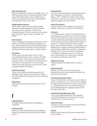 NOAA FISHERIES GLOSSARY
22
High Seas Resources
Resources distributed exclusively in the high seas, i.e. in
waters beyond the areas of national jurisdiction (which
can be 200 nautical miles or less) excluding species
ﬁxed on the continental shelf which remain under the
sovereign rights of the coastal states.5
Highly Migratory Species
Marine species whose life cycle includes lengthy
migrations, usually through the exclusive economic
zones of two or more countries as well as into
international waters. This term usually is used to denote
tuna and tuna-like species, sharks, swordﬁsh, and
billﬁsh.5
Hook and Line
A type of ﬁshing gear consisting of a hook tied to a line.
Fish are attracted by natural bait that is placed on the
hook, and are impaled by the hook when biting the bait.
Artiﬁcial bait (lures) with hooks are often used. Hook-
and-line units may be used singly or in large numbers.5
Household
All the persons, kin and non-kin, who live in the
same dwelling and share income, expenses, and daily
subsistence tasks. A basic unit for sociocultural and
economic analysis, a household may consist of persons
(sometimes one but generally two or more) living
together and jointly making provision for food or other
essentials elements of livelihood.5
Hydrothermal Vent
A place on the seaﬂoor, generally associated with
spreading centers, where warm to super-hot, mineral-
rich water is released; may support a diverse community
of organisms.12
Hypersaline
Extremely salty, having much more salt than normal
seawater.
I
Ichthyoplankton
Fish eggs and larvae belonging to the planktonic
community.5
Incidental Catch
Retained or discarded nontarget species caught when
ﬁshing for the primary purpose of catching a different
species.1,5
Incidental Take
The “take” of protected species (such as listed salmon,
marine mammals, sea turtles, or sea birds) during
ﬁshing. “Take” is deﬁned as to harass, harm, pursue,
hunt, shoot, wound, kill, trap, capture or collect, or to
attempt to engage in any such conduct.1
Index of Abundance
A relative measure of the abundance of a stock; for
example, a time series of catch per unit effort data.5
Indicators
1. A variable, pointer, or index. Its ﬂuctuation reveals
the variations in key elements of a system. The position
and trend of the indicator in relation to reference points
or values indicate the present state and dynamics of the
system. Indicators provide a bridge between objectives
and action; 2. Signals of processes, inputs, outputs,
effects, results, outcomes, impacts, etc., that enable such
phenomena to be judged or measured. Both qualitative
and quantitative indicators are needed for management
learning, policy review, monitoring, and evaluation;
3. In biology, an organism, species, or community
whose characteristics show the presence of speciﬁc
environmental conditions, good or bad.5
Indigenous Fishing
Fishing undertaken by peoples native to a land or
region.5
Indirect Methods
Methods for stock assessment based on ﬁshery-
dependent data, such as catch and effort statistics and
age structure of the catch.5
Individual Fishing Quota (IFQ)
A type of limited entry, an allocation to an individual (a
person or a legal entity, e.g. a vessel owner or company)
of a right [privilege] to harvest a certain amount of ﬁsh
in a certain period of time. It is also often expressed
as an individual share of an aggregate quota, or total
allowable catch (TAC).5
Individual Transferable Quota (ITQ)
A type of individual ﬁshing quota (IFQ) allocated
to individual ﬁshermen or vessel owners that can be
transferred (sold or leased) to others.1,5
Industrial Fishery
A ﬁshery for species not directly used for human food,
e.g. Atlantic menhaden ﬁshery.2
Infauna
Benthic fauna living in the substrate and especially in
the soft seaﬂoor.12
 
