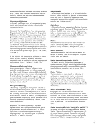 JUNE 2006 27
management functions in relation to a ﬁshery, or an area
(e.g. a coastal zone). Generally used to refer to a state
authority, the term may also refer to an international
management organization.5
Management Objective
A formally established, more or less quantitative target
that is actively sought and provides a direction for
management action.
Comment: The United Nations Food and Agricultural
Organization (FAO) Code of Conduct for Responsible
Fisheries provides that: “Fisheries management should
promote the maintenance of the quality, diversity and
availability of ﬁshery resources in sufﬁcient quantities
for present and future generations in the context of
food security, poverty alleviation and sustainable
development. Management measures should not only
ensure the conservation of the target species but also of
species belonging to the same ecosystem or associated
with or dependent upon the target species.” FAO (1995,
Article 6.2).
It also provides that management “maintains or restore
stocks at levels capable of producing maximum
sustainable yield, as qualiﬁed by relevant environmental
and economic factors.” FAO (1995, Article 7.2).5
Management Reference Points
Conventional (agreed values) of indicators of the
desirable or undesirable state of a ﬁshery resource of
the ﬁshery itself. Reference points could be biological
(e.g. expressed in spawning biomass or ﬁshing mortality
levels), technical (ﬁshing effort or capacity levels) or
economic (employment or revenues levels). They are
usually calculated from models in which they may
represent critical values.5
Management Strategy
The strategy adopted by the management authority to
reach established management goals. In addition to the
objectives, it includes choices regarding all or some of
the following: access rights and allocation of resources
to stakeholders, controls on inputs (e.g. ﬁshing capacity,
gear regulations), outputs (e.g. quotas, minimum size at
landing), and ﬁshing operations (e.g. calendar, closed
areas, and seasons).5
Comment: The management strategy may also
include control laws establishing formally the course
of management action in relation to stock or ﬁshery
indicators. A precautionary management strategy
takes uncertainty into account in order to reduce the
probability of negative outcomes.5
Marginal Yield
The increase in yield obtained by an increase in ﬁshing
effort (or ﬁshing mortality) by one unit. In mathematical
terms, it is given by the slope of the tangent to the
relationship between effort and yield (or between ﬁshing
mortality and yield-per-recruit).5
Mariculture
1. Marine ﬁsh farming (aquaculture). Raising of marine
animals and plants in the ocean; 2. The raising of marine
ﬁnﬁsh or shellﬁsh under some controls. Ponds, pens,
tanks, or other containers may be used, and feed is often
used. A hatchery is also mariculture but the ﬁsh are
released before harvest size is reached.5
Marine
Waters that receive no freshwater input from the land
and are substantially of full oceanic salinity (>30
practical salinity units (PSU) throughout the year).12
Marine Mammals
Warmblooded animals that live in marine waters and
breathe air directly. These include porpoises, dolphins,
whales, seals, and sea lions.2
Marine Mammal Protection Act (MMPA)
The MMPA prohibits the harvest or harassment of
marine mammals, although permits for incidental take
of marine mammals while commercial ﬁshing may be
issued subject to regulation.1
(see Incidental Take).
Marine Pollution
The introduction by man, directly or indirectly, of
substances or energy into the marine environment
(including estuaries) resulting in such deleterious
effects as harm to living resources, hazards to human
health, hindrance to marine activities including ﬁshing,
impairment of quality for use of seawater, and reduction
of amenities.5
Marine Protected Area (MPA)
Geographic area with discrete boundaries that has
been designated to enhance the conservation of marine
resources. This includes MPA-wide restrictions on some
activities such as oil and gas mining and the use of zones
such as ﬁshery and ecological reserves to provide higher
levels of protection.14
(see Marine Reserve, Protected
Area)
Marine Recreational Fisheries Statistical Survey (MRFFS)
An annual national survey conducted by the National
Marine Fisheries Service (NMFS), in cooperation with
the coastal states, to estimate the number, catch, and
effort of recreational ﬁshermen. It serves as a basis for
many parts of ﬁsheries management plans (FMPs).2
 