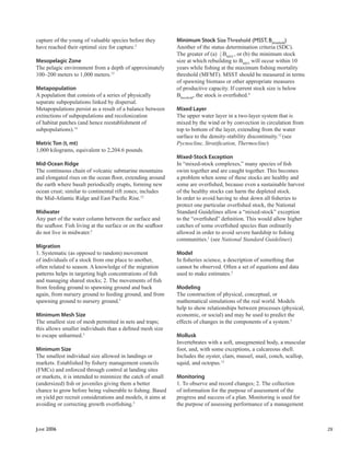 JUNE 2006 29
capture of the young of valuable species before they
have reached their optimal size for capture.5
Mesopelagic Zone
The pelagic environment from a depth of approximately
100–200 meters to 1,000 meters.12
Metapopulation
A population that consists of a series of physically
separate subpopulations linked by dispersal.
Metapopulations persist as a result of a balance between
extinctions of subpopulations and recolonization
of habitat patches (and hence reestablishment of
subpopulations).14
Metric Ton (t, mt)
1,000 kilograms, equivalent to 2,204.6 pounds.
Mid-Ocean Ridge
The continuous chain of volcanic submarine mountains
and elongated rises on the ocean ﬂoor, extending around
the earth where basalt periodically erupts, forming new
ocean crust; similar to continental rift zones; includes
the Mid-Atlantic Ridge and East Paciﬁc Rise.12
Midwater
Any part of the water column between the surface and
the seaﬂoor. Fish living at the surface or on the seaﬂoor
do not live in midwater.5
Migration
1. Systematic (as opposed to random) movement
of individuals of a stock from one place to another,
often related to season. A knowledge of the migration
patterns helps in targeting high concentrations of ﬁsh
and managing shared stocks; 2. The movements of ﬁsh
from feeding ground to spawning ground and back
again, from nursery ground to feeding ground, and from
spawning ground to nursery ground.5
Minimum Mesh Size
The smallest size of mesh permitted in nets and traps;
this allows smaller individuals than a deﬁned mesh size
to escape unharmed.5
Minimum Size
The smallest individual size allowed in landings or
markets. Established by ﬁshery management councils
(FMCs) and enforced through control at landing sites
or markets, it is intended to minimize the catch of small
(undersized) ﬁsh or juveniles giving them a better
chance to grow before being vulnerable to ﬁshing. Based
on yield per recruit considerations and models, it aims at
avoiding or correcting growth overﬁshing.5
Minimum Stock Size Threshold (MSST, Bthreshold
)
Another of the status determination criteria (SDC).
The greater of (a) 1
2
BMSY
, or (b) the minimum stock
size at which rebuilding to BMSY
will occur within 10
years while ﬁshing at the maximum ﬁshing mortality
threshold (MFMT). MSST should be measured in terms
of spawning biomass or other appropriate measures
of productive capacity. If current stock size is below
Bthreshold
, the stock is overﬁshed.4
Mixed Layer
The upper water layer in a two-layer system that is
mixed by the wind or by convection in circulation from
top to bottom of the layer, extending from the water
surface to the density-stability discontinuity.12
(see
Pycnocline, Stratiﬁcation, Thermocline)
Mixed-Stock Exception
In “mixed-stock complexes,” many species of ﬁsh
swim together and are caught together. This becomes
a problem when some of these stocks are healthy and
some are overﬁshed, because even a sustainable harvest
of the healthy stocks can harm the depleted stock.
In order to avoid having to shut down all ﬁsheries to
protect one particular overﬁshed stock, the National
Standard Guidelines allow a “mixed-stock” exception
to the “overﬁshed” deﬁnition. This would allow higher
catches of some overﬁshed species than ordinarily
allowed in order to avoid severe hardship to ﬁshing
communities.1
(see National Standard Guidelines)
Model
In ﬁsheries science, a description of something that
cannot be observed. Often a set of equations and data
used to make estimates.2
Modeling
The construction of physical, conceptual, or
mathematical simulations of the real world. Models
help to show relationships between processes (physical,
economic, or social) and may be used to predict the
effects of changes in the components of a system.5
Mollusk
Invertebrates with a soft, unsegmented body, a muscular
foot, and, with some exceptions, a calcareous shell.
Includes the oyster, clam, mussel, snail, conch, scallop,
squid, and octopus.12
Monitoring
1. To observe and record changes; 2. The collection
of information for the purpose of assessment of the
progress and success of a plan. Monitoring is used for
the purpose of assessing performance of a management
 