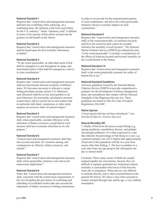 JUNE 2006 31
National Standard 1
Requires that “conservation and management measures
shall prevent overﬁshing while achieving, on a
continuing basis, the optimum yield from each ﬁshery
for the U.S. industry;” where “optimum yield” is deﬁned
in terms of the amount of ﬁsh which will provide the
greatest overall beneﬁt to the Nation.
National Standard 2
Requires that “conservation and management measures
shall be based upon the best scientiﬁc information
available.”
National Standard 3
“To the extent practicable, an individual stock of ﬁsh
shall be managed as a unit throughout its range, and
interrelated stocks of ﬁsh shall be managed as a unit or
in close coordination.”
National Standard 4
Requires that “conservation and management measures
shall not discriminate between residents of different
states. If it becomes necessary to allocate or assign
ﬁshing privileges among various U.S. ﬁshermen,
such allocation shall be (a) fair and equitable to all
such ﬁshermen; (b) reasonably calculated to promote
conservation; and (c) carried out in such manner that
no particular individual, corporation, or other entity
acquires an excessive share of such privileges.”
National Standard 5
Requires that “conservation and management measures
shall, where practicable, consider efﬁciency in the
utilization of ﬁshery resources; except that no such
measure shall have economic allocation as its sole
purpose.”
National Standard 6
“Conservation and management measures shall take
into account and allow for variations among, and
contingencies in, ﬁsheries, ﬁshery resources, and
catches.”
National Standard 7
Requires that “conservation and management measures
shall, where practicable, minimize costs and avoid
unnecessary duplication.”
National Standard 8
States that “conservation and management measures
shall, consistent with the conservation requirements of
this Act (including the prevention of overﬁshing and
rebuilding of overﬁshed stocks) take into account the
importance of ﬁshery resources to ﬁshing communities
in order to (a) provide for the sustained participation
of such communities, and (b) to the extent practicable,
minimize adverse economic impacts on such
communities.”
National Standard 9
Requires that “conservation and management measures
shall, to the extent practicable, (a) minimize bycatch;
and (b) to the extent bycatch cannot be avoided,
minimize the mortality of such bycatch.” The National
Marine Fisheries Service (NMFS) has deﬁned the term
“to the extent practicable” to include a consideration of
the effects of reducing bycatch and bycatch mortality on
the overall beneﬁt to the Nation.
National Standard 10
Requires that “conservation and management measures
shall, to the extent practicable, promote the safety of
human life at sea.”
National Standard Guidelines
Advisory guidelines issued by the National Marine
Fisheries Service (NMFS) to provide comprehensive
guidance for the development of ﬁshery management
plans and amendments that comply with the National
Standards of the Magnuson-Stevens Act. These
guidelines are found in Title 50, Code of Federal
Regulations, Part 600.1
Native Species
A local species that has not been introduced.12
(see
Introduced Species, Invasive Species)
Natural Mortality (M)
1. Deaths of ﬁsh from all causes except ﬁshing (e.g.
ageing, predation, cannibalism, disease, and perhaps
increasingly pollution). It is often expressed as a rate
that indicates the percentage of ﬁsh dying in a year; e.g.
a natural mortality rate of 0.2 implies that approximately
20 percent of the population will die in a year from
causes other than ﬁshing; 2. The loss in numbers in a
year class from one age group to the subsequent one,
due to natural death.5
Comment: These many causes of death are usually
lumped together for convenience, because they are
difﬁcult to separate quantitatively. Sometimes natural
mortality is confounded with losses of ﬁsh from the
stock due to emigration. M has proven very difﬁcult
to estimate directly, and is often assumed based on the
general life history. M values is also often assumed to
remain constant through time and by age, a very unlikely
assumption.5
 
