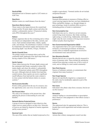 NOAA FISHERIES GLOSSARY
32
Nautical Mile
International unit of distance equal to 1,852 meters or
6,067 feet.
Nearshore
Shallow waters at a small distance from the shore.5
Nearshore Marine System
Those waters in the region between the coastal land
margin and the 30-meter depth contour and where the
salinity is substantially marine (>30 practical salinity
units (PSU) throughout the year.)12
Nekton
Pelagic organisms that are free-swimming and so whose
movements are independent of the tides, currents, and
waves. Such animals include ﬁshes, whales, squids,
crabs, and shrimps. The distribution of nekton is limited
by temperature and nutrient supply and decreases with
decreasing depth.4
(see Benthic, Pelagic, Plankton)
Neritic (Coastal) Zone
The pelagic marine environment above and on the
continental shelf, landward of the shelf-slope break and
having a depth of 30 to 200 meters.12
Neritic System
Those waters between the 30-meter depth contour and
the continental shelf break, nominally at about 200
meters depth, and where the salinity is substantially
marine (>30 practical salinity units (PSU) throughout
the year). Although relatively farther from land than
coastal systems, these regions can receive signiﬁcant
runoff inﬂuence from land and the water column is
in close contact with the bottom relative to oceanic
systems.12
Net Economic Beneﬁts
Positive utility gained from the use of a resource, less
the opportunity costs. (see Gross Economic Beneﬁts)
Net Present Value
The value of an enterprise at the present time, after
applying the process of discounting its costs and
beneﬁts.5
Network Marine Protected Areas
A group of reserves designed to meet objectives that
single reserves cannot achieve on their own. Networks
of reserves are linked by dispersal of marine organisms
and by ocean currents.14
Nominal Catch
The sum of the catches that are landed (expressed as live
weight or equivalents). Nominal catches do not include
unreported discards.6
Nominal Eﬀort
Nominal effort pertains to measures of ﬁshing effort or
vessel carrying capacity that have not been standardized.
When catchability changes, e.g. through changes in
gear technology, trends in nominal effort can give a
misleading picture of trends in exploitation.5
Non-Consumptive Use
Individuals may use (i.e. observe), yet not consume,
certain living ocean resources, like whale watching,
sight-seeing, or scuba diving. Additionally, individuals
might value the mere existence of living ocean resources
without actually observing them.9
Non-Governmental Organization (NGO)
Any organization that is not a part of Federal, state,
territorial, or municipal government. In ﬁsheries,
usually refers to nonproﬁt organizations involved in
environmental issues and activities.5
Non-Monetary Beneﬁts
Beneﬁts that are not, or cannot be, directly measured in
terms of monetary units. These include the satisfaction
realized from enjoying a certain way of life or style of
work, such as ﬁshing in a rural coastal community.5
Non-Point Sources
Sources of sediment, nutrients, or contaminants that
originate from many locations.12
Non-Target Species
Species not speciﬁcally targeted as a component of
the catch; may be incidentally captured as part of the
targeted catch.
Non-Users
Individuals who obtain value from a resource, but do not
use the resource.9
Normative
Analysis leading to a recommendation or prescription
that is based on value judgments or that reﬂects society’s
preferences.5
Norms
The understood rules for appropriate behavior. This is
broader than social organization and includes nonsocial
behavior.5
Notice Actions
Actions that a ﬁshery management council can take
 