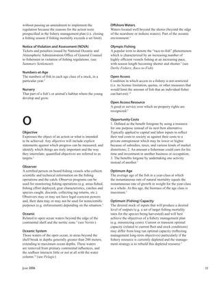 JUNE 2006 33
without passing an amendment to implement the
regulation because the reasons for the action were
prespeciﬁed in the ﬁshery management plan (i.e. closing
a ﬁshing season if ﬁshing mortality exceeds a set limit).
Notice of Violation and Assessment (NOVA)
Tickets and penalties issued by National Oceanic and
Atmospheric Administration Ofﬁce of General Counsel
to ﬁshermen in violation of ﬁshing regulations. (see
Summary Settlement)
Numbers-at-Age
The numbers of ﬁsh in each age class of a stock, in a
particular year.5
Nursery
That part of a ﬁsh’s or animal’s habitat where the young
develop and grow.
O
Objective
Expresses the object of an action or what is intended
to be achieved. Any objective will include explicit
statements against which progress can be measured, and
identify which things are truly important and the way
they interrelate; quantiﬁed objectives are referred to as
targets.5
Observer
A certiﬁed person on board ﬁshing vessels who collects
scientiﬁc and technical information on the ﬁshing
operations and the catch. Observer programs can be
used for monitoring ﬁshing operations (e.g. areas ﬁshed,
ﬁshing effort deployed, gear characteristics, catches and
species caught, discards, collecting tag returns, etc.).
Observers may or may not have legal coercion powers
and, their data may or may not be used for nonscientiﬁc
purposes (e.g. enforcement) depending on the situation.5
Oceanic
Related to open ocean waters beyond the edge of the
continental shelf and the neritic zone.5
(see Neritic)
Oceanic System
Those waters of the open ocean, in areas beyond the
shelf break in depths generally greater than 200 meters,
extending to maximum ocean depths. These waters
are removed from primary continental inﬂuences, and
the seaﬂoor interacts little or not at all with the water
column.12
(see Pelagic)
Oﬀshore Waters
Waters located well beyond the shores (beyond the edge
of the nearshore or inshore waters). Part of the oceanic
environment.5
Olympic Fishing
A popular term to denote the “race-to-ﬁsh” phenomenon
which is characterized by an increasing number of
highly efﬁcient vessels ﬁshing at an increasing pace,
with season length becoming shorter and shorter.5
(see
Derby Fishery, Race-to-Fish)
Open Access
Condition in which access to a ﬁshery is not restricted
(i.e. no license limitation, quotas, or other measures that
would limit the amount of ﬁsh that an individual ﬁsher
can harvest).13
Open Access Resource
A good or service over which no property rights are
recognized.5
Opportunity Costs
1. Deﬁned as the beneﬁt foregone by using a resource
for one purpose instead of its next best alternative.
Typically applied to capital and labor inputs to reﬂect
their real costs to society as against their costs to a
private entrepreneur which may be lower or higher
because of subsidies, taxes, and various kinds of market
distortions; 2. An amount a ﬁsherman could earn for his
time and investment in another business or occupation;
3. The beneﬁts forgone by undertaking one activity
instead of another.5
Optimum Age
The average age of the ﬁsh in a year-class at which
the instantaneous rate of natural mortality equals the
instantaneous rate of growth in weight for the year-class
as a whole. At this age, the biomass of the age class is
maximum.5
Optimum (Fishing) Capacity
The desired stock of inputs that will produce a desired
level of outputs (e.g. a set of target ﬁshing mortality
rates for the species being harvested) and will best
achieve the objectives of a ﬁshery management plan
(e.g. minimizing costs). Current or transient optimal
capacity (related to current ﬂeet and stock conditions)
may differ from long run optimal capacity (reﬂecting
management long-term objectives) particularly if the
ﬁshery resource is currently depleted and the manage-
ment strategy is to rebuild this depleted resource.5
 