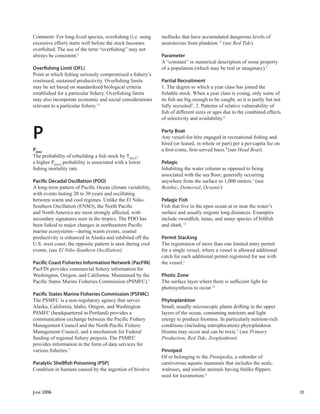 JUNE 2006 35
Comment: For long-lived species, overﬁshing (i.e. using
excessive effort) starts well before the stock becomes
overﬁshed. The use of the term “overﬁshing” may not
always be consistent.5
Overﬁshing Limit (OFL)
Point at which ﬁshing seriously compromised a ﬁshery’s
continued, sustained productivity. Overﬁshing limits
may be set based on standardized biological criteria
established for a particular ﬁshery. Overﬁshing limits
may also incorporate economic and social considerations
relevant to a particular ﬁshery.13
P
PMAX
The probability of rebuilding a ﬁsh stock by TMAX
;
a higher PMAX
probability is associated with a lower
ﬁshing mortality rate.
Paciﬁc Decadal Oscillation (PDO)
A long-term pattern of Paciﬁc Ocean climate variability,
with events lasting 20 to 30 years and oscillating
between warm and cool regimes. Unlike the El Niño-
Southern Oscillation (ENSO), the North Paciﬁc
and North America are most strongly affected, with
secondary signatures seen in the tropics. The PDO has
been linked to major changes in northeastern Paciﬁc
marine ecosystems—during warm events, coastal
productivity is enhanced in Alaska and inhibited off the
U.S. west coast; the opposite pattern is seen during cool
events. (see El Niño-Southern Oscillation)
Paciﬁc Coast Fisheries Information Network (PacFIN)
PacFIN provides commercial ﬁshery information for
Washington, Oregon, and California. Maintained by the
Paciﬁc States Marine Fisheries Commission (PSMFC).1
Paciﬁc States Marine Fisheries Commission (PSFMC)
The PSMFC is a non-regulatory agency that serves
Alaska, California, Idaho, Oregon, and Washington.
PSMFC (headquartered in Portland) provides a
communication exchange between the Paciﬁc Fishery
Management Council and the North Paciﬁc Fishery
Management Council, and a mechanism for Federal
funding of regional ﬁshery projects. The PSMFC
provides information in the form of data services for
various ﬁsheries.1
Paralytic Shellﬁsh Poisoning (PSP)
Condition in humans caused by the ingestion of bivalve
mollusks that have accumulated dangerous levels of
neurotoxins from plankton.13
(see Red Tide)
Parameter
A “constant” or numerical description of some property
of a population (which may be real or imaginary).5
Partial Recruitment
1. The degree to which a year class has joined the
ﬁshable stock. When a year class is young, only some of
its ﬁsh are big enough to be caught, so it is partly but not
fully recruited5
; 2. Patterns of relative vulnerability of
ﬁsh of different sizes or ages due to the combined effects
of selectivity and availability.6
Party Boat
Any vessel-for-hire engaged in recreational ﬁshing and
hired (or leased, in whole or part) per a per-capita fee on
a ﬁrst-come, ﬁrst-served basis.9
(see Head Boat)
Pelagic
Inhabiting the water column as opposed to being
associated with the sea ﬂoor; generally occurring
anywhere from the surface to 1,000 meters.1
(see
Benthic, Demersal, Oceanic)
Pelagic Fish
Fish that live in the open ocean at or near the water’s
surface and usually migrate long distances. Examples
include swordﬁsh, tunas, and many species of billﬁsh
and shark.12
Permit Stacking
The registration of more than one limited entry permit
for a single vessel, where a vessel is allowed additional
catch for each additional permit registered for use with
the vessel.1
Photic Zone
The surface layer where there is sufﬁcient light for
photosynthesis to occur.12
Phytoplankton
Small, usually microscopic plants drifting in the upper
layers of the ocean, consuming nutrients and light
energy to produce biomass. In particularly nutrient-rich
conditions (including eutrophication) phytoplankton
blooms may occur and can be toxic.5
(see Primary
Production, Red Tide, Zooplankton)
Pinniped
Of or belonging to the Pinnipedia, a suborder of
carnivorous aquatic mammals that includes the seals,
walruses, and similar animals having ﬁnlike ﬂippers
used for locomotion.4
 