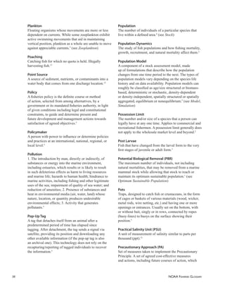 NOAA FISHERIES GLOSSARY
36
Plankton
Floating organisms whose movements are more or less
dependent on currents. While some zooplankton exhibit
active swimming movements that aid in maintaining
vertical position, plankton as a whole are unable to move
against appreciable currents.5
(see Zooplankton)
Poaching
Catching ﬁsh for which no quota is held. Illegally
harvesting ﬁsh.13
Point Source
A source of sediment, nutrients, or contaminants into a
water body that comes from one discharge location.12
Policy
A ﬁsheries policy is the deﬁnite course or method
of action, selected from among alternatives, by a
government or its mandated ﬁsheries authority, in light
of given conditions including legal and constitutional
constraints, to guide and determine present and
future development and management actions towards
satisfaction of agreed objectives.5
Policymaker
A person with power to inﬂuence or determine policies
and practices at an international, national, regional, or
local level.5
Pollution
1. The introduction by man, directly or indirectly, of
substances or energy into the marine environment,
including estuaries, which results or is likely to result
in such deleterious effects as harm to living resources
and marine life; hazards to human health; hindrance to
marine activities, including ﬁshing and other legitimate
uses of the sea; impairment of quality of sea water; and
reduction of amenities; 2. Presence of substances and
heat in environmental media (air, water, land) whose
nature, location, or quantity produces undesirable
environmental effects; 3. Activity that generates
pollutants.5
Pop-Up Tag
A tag that detaches itself from an animal after a
predetermined period of time has elapsed since
tagging. After detachment, the tag sends a signal via
satellite, providing its position and downloading any
other available information (if the pop-up tag is also
an archival one). This technology does not rely on the
recapturing/reporting of tagged individuals to recover
the information.5
Population
The number of individuals of a particular species that
live within a deﬁned area.4
(see Stock)
Population Dynamics
The study of ﬁsh populations and how ﬁshing mortality,
growth, recruitment, and natural mortality affect them.2
Population Model
A component of a stock assessment model, made
up of formulations that describe how the population
changes from one time period to the next. The types of
population models vary depending on the species life
history and on data availability. Population models can
roughly be classiﬁed as age/size structured or biomass-
based, deterministic or stochastic, density-dependent
or density-independent, spatially structured or spatially
aggregated, equilibrium or nonequilibrium.5
(see Model,
Simulation)
Possession Limit
The number and/or size of a species that a person can
legally have at any one time. Applies to commercial and
recreational ﬁshermen. A possession limit generally does
not apply to the wholesale market level and beyond.2
Post Larvae
Fish that have changed from the larval form to the very
ﬁrst stages of juvenile or adult form.5
Potential Biological Removal (PBR)
The maximum number of individuals, not including
natural mortalities, that may be removed from a marine
mammal stock while allowing that stock to reach or
maintain its optimum sustainable population.1
(see
Optimum Sustainable Population)
Pots
Traps, designed to catch ﬁsh or crustaceans, in the form
of cages or baskets of various materials (wood, wicker,
metal rods, wire netting, etc.) and having one or more
openings or entrances. Usually set on the bottom, with
or without bait, singly or in rows, connected by ropes
(buoy-lines) to buoys on the surface showing their
position.5
Practical Salinity Unit (PSU)
A unit of measurement of salinity similar to parts per
thousand (ppt).12
Precautionary Approach (PA)
Set of measures taken to implement the Precautionary
Principle. A set of agreed cost-effective measures
and actions, including future courses of action, which
 