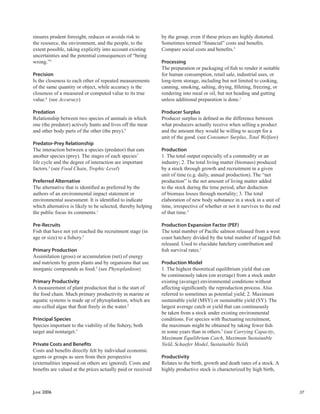 JUNE 2006 37
ensures prudent foresight, reduces or avoids risk to
the resource, the environment, and the people, to the
extent possible, taking explicitly into account existing
uncertainties and the potential consequences of “being
wrong.”5
Precision
Is the closeness to each other of repeated measurements
of the same quantity or object, while accuracy is the
closeness of a measured or computed value to its true
value.6
(see Accuracy)
Predation
Relationship between two species of animals in which
one (the predator) actively hunts and lives off the meat
and other body parts of the other (the prey).5
Predator-Prey Relationship
The interaction between a species (predator) that eats
another species (prey). The stages of each species’
life cycle and the degree of interaction are important
factors.5
(see Food Chain, Trophic Level)
Preferred Alternative
The alternative that is identiﬁed as preferred by the
authors of an environmental impact statement or
environmental assessment. It is identiﬁed to indicate
which alternative is likely to be selected, thereby helping
the public focus its comments.1
Pre-Recruits
Fish that have not yet reached the recruitment stage (in
age or size) to a ﬁshery.5
Primary Production
Assimilation (gross) or accumulation (net) of energy
and nutrients by green plants and by organisms that use
inorganic compounds as food.5
(see Phytoplankton)
Primary Productivity
A measurement of plant production that is the start of
the food chain. Much primary productivity in marine or
aquatic systems is made up of phytoplankton, which are
one-celled algae that ﬂoat freely in the water.2
Principal Species
Species important to the viability of the ﬁshery, both
target and nontarget.5
Private Costs and Beneﬁts
Costs and beneﬁts directly felt by individual economic
agents or groups as seen from their perspective
(externalities imposed on others are ignored). Costs and
beneﬁts are valued at the prices actually paid or received
by the group, even if these prices are highly distorted.
Sometimes termed “ﬁnancial” costs and beneﬁts.
Compare social costs and beneﬁts.5
Processing
The preparation or packaging of ﬁsh to render it suitable
for human consumption, retail sale, industrial uses, or
long-term storage, including but not limited to cooking,
canning, smoking, salting, drying, ﬁlleting, freezing, or
rendering into meal or oil, but not heading and gutting
unless additional preparation is done.1
Producer Surplus
Producer surplus is deﬁned as the difference between
what producers actually receive when selling a product
and the amount they would be willing to accept for a
unit of the good. (see Consumer Surplus, Total Welfare)
Production
1. The total output especially of a commodity or an
industry; 2. The total living matter (biomass) produced
by a stock through growth and recruitment in a given
unit of time (e.g. daily, annual production). The “net
production” is the net amount of living matter added
to the stock during the time period, after deduction
of biomass losses through mortality; 3. The total
elaboration of new body substance in a stock in a unit of
time, irrespective of whether or not it survives to the end
of that time.5
Production Expansion Factor (PEF)
The total number of Paciﬁc salmon released from a west
coast hatchery divided by the total number of tagged ﬁsh
released. Used to elucidate hatchery contribution and
ﬁsh survival rates.1
Production Model
1. The highest theoretical equilibrium yield that can
be continuously taken (on average) from a stock under
existing (average) environmental conditions without
affecting signiﬁcantly the reproduction process. Also
referred to sometimes as potential yield; 2. Maximum
sustainable yield (MSY) or sustainable yield (SY). The
largest average catch or yield that can continuously
be taken from a stock under existing environmental
conditions. For species with ﬂuctuating recruitment,
the maximum might be obtained by taking fewer ﬁsh
in some years than in others.5
(see Carrying Capacity,
Maximum Equilibrium Catch, Maximum Sustainable
Yield, Schaefer Model, Sustainable Yield)
Productivity
Relates to the birth, growth and death rates of a stock. A
highly productive stock is characterized by high birth,
 