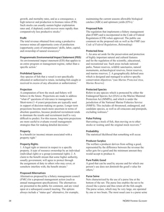 NOAA FISHERIES GLOSSARY
38
growth, and mortality rates, and as a consequence, a
high turnover and production to biomass ratios (P/B).
Such stocks can usually sustain higher exploitation
rates and, if depleted, could recover more rapidly than
comparatively less productive stocks.5
Proﬁt
The total revenue obtained from using a productive
resource minus all opportunity costs of production
(opportunity costs of entrepreneurs’ skills, labor, capital,
and ownership of natural resources).9
Programmatic Environmental Impact Statement (PEIS)
An environmental impact statement (EIS) that applies to
an entire program or management regime, rather than a
speciﬁc action.1
Prohibited Species
Any species of ﬁsh that a vessel is not speciﬁcally
allocated or authorized to retain, including ﬁsh caught or
received in excess of any allocation or authorization.5
Projection
A computation of how the stock and ﬁshery will
behave in the future. Projections are made to address
“what-if” questions of relevance to management.
Short-term (1–4 years) projections are typically used
in support of decision-making on quotas. Longer term
projections become much more uncertain in terms of
absolute quantities, because predicted recruitment tends
to dominate the results and recruitment itself is very
difﬁcult to predict. For this reason, long-term projections
are more useful to evaluate overall management
strategies than for making detailed decisions.5
Property
Is a beneﬁt (or income) stream associated with a
property right.5
Property Rights
1. A legal right or interest in respect to a speciﬁc
property. A type of resource ownership by an individual
(individual right) or a group (communal right); 2. A
claim to the beneﬁt stream that some higher authority,
usually government, will agree to protect through
the assignment of duty to others who may covet, or
somehow interfere with, the beneﬁt stream.5
Proposed Alternatives
Alternatives proposed by a ﬁshery management council
(FMC) for a proposed management action (such as
annual management speciﬁcations). The alternatives
are presented to the public for comment, and are voted
upon at a subsequent council meeting. The options
always include a “status quo” alternative; for example,
maintaining the current seasons allowable biological
catches (ABCs) and optimum yields (OYs).1
Proposed Rule
The regulation that implements a ﬁshery management
plan (FMP) and is incorporated in the Code of Federal
Regulations (CFR) when approved. The public can
comment on the proposed rule as well as the FMP. (see
Code of Federal Regulations, Rulemaking)
Protected Area
1. An area set aside for the preservation and protection
of highly important natural and cultural features
and for the regulation of the scientiﬁc, educational,
and recreational use. Such areas include national
parks, Nature reserves, wildlife sanctuaries, natural
monuments, archaeological reserves, forest reserves,
and marine reserves; 2. A geographically deﬁned area
which is designed and managed to achieve speciﬁc
conservation objectives.5
(see Marine Protected Area,
Marine Reserve)
Protected Species
Refers to any species which is protected by either the
Endangered Species Act (ESA) or the Marine Mammal
Protection Act (MMPA), and which is under the
jurisdiction of the National Marine Fisheries Service
(NMFS). This includes all threatened, endangered, and
candidate species, as well as all cetaceans and pinnipeds,
excluding walruses.8
Pulse Fishing
Harvesting a stock of ﬁsh, then moving on to other
stocks or waiting until the original stock recovers.10
Probability
The statistical likelihood that something will occur.
Producer Surplus
The welfare a producer derives from selling a good,
represented by the difference between the revenue the
seller gets for a good and the minimum amount they
would accept to produce it.
Pure Public Good
A good that can be used by anyone and for which one
person’s use does not diminish the good’s value for
others.5
Purse Seine
Nets characterized by the use of a purse line at the
bottom of the net. The purse line enables the net to be
closed like a purse and thus retain all the ﬁsh caught.
The purse seines, which may be very large, are operated
by one or two boats. The most usual case is a purse seine
 