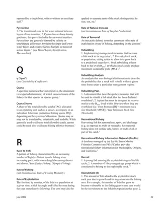 JUNE 2006 39
operated by a single boat, with or without an auxiliary
skiff.5
Pycnocline
1. The transitional zone in the water column between
layers of two densities; 2. Pycnocline or sharp density
gradients; this parcel includes the air-water interface.
Pycnoclines are generally formed by salinity or
temperature differences between the upper and lower
water layers and create effective barriers to transport
across layers.12
(see Mixed Layer, Stratiﬁcation,
Thermocline)
Q
q (“que”)
(see Catchability Coefﬁcient)
Quota
A speciﬁed numerical harvest objective, the attainment
(or expected attainment) of which causes closure of the
ﬁshery for that species or species group.1
Quota Shares
A share of the total allowable catch (TAC) allocated
to an operating unit such as a vessel, a company or an
individual ﬁsherman (individual ﬁshing quota, IFQ)
depending on the system of allocation. Quotas may or
may not be transferable, inheritable, and tradable. While
generally used to allocate total allowable catch, quotas
could be used also to allocate ﬁshing effort or biomass.5
R
Race-to-Fish
A pattern of ﬁshing characterized by an increasing
number of highly efﬁcient vessels ﬁshing at an
increasing pace, with season length becoming shorter
and shorter.5
(see Derby Fishery, Olympic Fishing)
Rate of Fishing
(see Instantaneous Rate of Fishing Mortality)
Rate of Exploitation
The fraction, by number, of the ﬁsh in a population at
a given time, which is caught and killed by man during
the year immediately following. The term may also be
applied to separate parts of the stock distinguished by
size, sex, etc.5
Rate of Natural Increase
(see Instantaneous Rate of Surplus Production)
Rate of Removal
An inexactly deﬁned term that can mean either rate of
exploitation or rate of ﬁshing, depending on the context.5
Rebuilding
1. Implementing management measures that increase
a ﬁsh stock to its target size1
; 2. For a depleted stock,
or population, taking action to allow it to grow back
to a predeﬁned target level. Stock rebuilding at least
back to the level (BMSY
) at which a stock could produce
maximum sustainable yield (MSY).5
Rebuilding Analysis
An analysis that uses biological information to describe
the probability that a stock will rebuild within a given
time frame under a particular management regime.1
Rebuilding Plan
1. A document that describes policy measures that will
be used to rebuild a ﬁsh stock that has been declared
overﬁshed1
; 2. A plan that must be designed to recover
stocks to the BMSY
level within 10 years when they are
overﬁshed (i.e. when biomass [B] < minimum stock
size threshold [MSST]).4
(see Minimum Stock Size
Threshold)
Recreational Fishery
Harvesting ﬁsh for personal use, sport, and challenge
(e.g. as opposed to proﬁt or research). Recreational
ﬁshing does not include sale, barter, or trade of all or
part of the catch.5
Recreational Fishery Information Network (RecFin)
A database managed by the Paciﬁc States Marine
Fisheries Commission (PSMFC) that provides
recreational ﬁshery information for Washington, Oregon,
and California.1
Recruit
1. A young ﬁsh entering the exploitable stage of its life
cycle; 2. A member of “the youngest age group which is
considered to belong to the exploitable stock.”5
Recruitment (R)
1. The amount of ﬁsh added to the exploitable stock
each year due to growth and/or migration into the ﬁshing
area. For example, the number of ﬁsh that grow to
become vulnerable to the ﬁshing gear in one year would
be the recruitment to the ﬁshable population that year; 2.
 