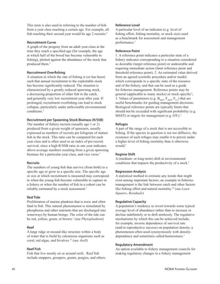NOAA FISHERIES GLOSSARY
40
This term is also used in referring to the number of ﬁsh
from a year class reaching a certain age. For example, all
ﬁsh reaching their second year would be age 2 recruits.6
Recruitment Curve
A graph of the progeny from an adult year-class at the
time they reach a speciﬁed age (for example, the age
at which half of the brood has become vulnerable to
ﬁshing), plotted against the abundance of the stock that
produced them.5
Recruitment Overﬁshing
A situation in which the rate of ﬁshing is (or has been)
such that annual recruitment to the exploitable stock
has become signiﬁcantly reduced. The situation is
characterized by a greatly reduced spawning stock,
a decreasing proportion of older ﬁsh in the catch,
and generally very low recruitment year after year. If
prolonged, recruitment overﬁshing can lead to stock
collapse, particularly under unfavorable environmental
conditions.5
Recruitment per Spawning Stock Biomass (R/SSB)
The number of ﬁshery recruits (usually age 1 or 2)
produced from a given weight of spawners, usually
expressed as numbers of recruits per kilogram of mature
ﬁsh in the stock. This ratio can be computed for each
year class and is often used as an index of pre-recruit
survival, since a high R/SSB ratio in one year indicates
above-average numbers resulting from a given spawning
biomass for a particular year class, and vice versa.3
Recruits
The numbers of young ﬁsh that survive (from birth) to a
speciﬁc age or grow to a speciﬁc size. The speciﬁc age
or size at which recruitment is measured may correspond
to when the young ﬁsh become vulnerable to capture in
a ﬁshery or when the number of ﬁsh in a cohort can be
reliably estimated by a stock assessment.5
Red Tide
Proliferation of marine plankton that is toxic and often
fatal to ﬁsh. This natural phenomenon is stimulated by
phosphorus and other nutrients that are discharged into
waterways by human beings. The color of the tide can
be red, yellow, green, or brown.5
(see Phytoplankton)
Reef
A large ridge or mound-like structure within a body
of water that is build by calcareous organisms such as
coral, red algae, and bivalves.12
(see Atoll)
Reef Fish
Fish that live mostly on or around reefs. Reef ﬁsh
include snappers, groupers, grunts, porgies, and others.
Reference Level
A particular level of an indicator (e.g. level of
ﬁshing effort, ﬁshing mortality, or stock size) used
as a benchmark for assessment and management
performance.5
Reference Point
1. A reference point indicates a particular state of a
ﬁshery indicator corresponding to a situation considered
as desirable (target reference point) or undesirable and
requiring immediate action (limit reference point and
threshold reference point); 2. An estimated value derived
from an agreed scientiﬁc procedure and/or model,
which corresponds to a speciﬁc state of the resource
and of the ﬁshery, and that can be used as a guide
for ﬁsheries management. Reference points may be
general (applicable to many stocks) or stock-speciﬁc5
;
3. Values of parameters (e.g. BMSY
, FMSY
, F0.1
) that are
useful benchmarks for guiding management decisions.
Biological reference points are typically limits that
should not be exceeded with signiﬁcant probability (e.g.
MSST) or targets for management (e.g. OY).3
Refuges
A part of the range of a stock that is not accessible to
ﬁshing. If the species in question is not too diffusive, the
existence of such refuges may enable it to persist under
a higher level of ﬁshing mortality than it otherwise
would.5
Regime Shift
A (medium- or long-term) shift in environmental
conditions that impacts the productivity of a stock.5
Regression Analysis
A statistical method to estimate any trends that might
exist among important factors; an example in ﬁsheries
management is the link between catch and other factors
like ﬁshing effort and natural mortality.10
(see Least
Squares, Residuals)
Regulative Capacity
A population’s tendency to revert towards some typical
average level of abundance rather than to increase or
decline indeﬁnitely or to drift aimlessly. The regulative
mechanisms by which this can be achieved include,
for example, inverse dependence of survival rate
(and/or reproductive success) on population density, a
phenomenon often used synonymously with density-
dependence and sometimes called homeostasis.5
Regulatory Amendment
An option available to ﬁshery management councils for
making regulatory changes to a ﬁshery management
 