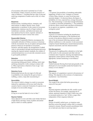 NOAA FISHERIES GLOSSARY
42
of ecosystems with actual or potential use of value
for humanity. Fishery resources are those resources of
value to ﬁsheries; 2. Anything that has value; living and
nonliving components of nature such as ﬁsh, oil, water,
and air.5
Responses
Human actions, including policies, strategies, and
interventions, to address speciﬁc issues, needs,
opportunities, or problems. In the context of ecosystem
management, responses may be of legal, technical,
institutional, economic, and behavioral nature and
may operate at local or micro, regional, national, or
international level and at various time scales.5
Responsible Fisheries
The concept of responsible ﬁsheries encompasses the
sustainable utilization of ﬁshery resources in harmony
with the environment; the use of capture and aquaculture
practices which are not harmful to ecosystems,
resources, and their quality; the incorporation of added
value to such products through transformation processes
meeting the required sanitary standards; the conduct of
commercial practices so as to provide consumers access
to good quality products.5
Retention
In stock assessment, the probability of a ﬁsh
encountering ﬁshing gear (hook, webbing, mesh, trap)
and being retained by it after coming in contact with
it. Often expressed as a function of size or age.5
(see
Retention Curve)
Retention Curve
Relationship between the size (age) of a ﬁsh and
its probability to be retained by the gear (a hook, a
webbing, a mesh, a trap) after encountering it.5
Reversibility
The extent to which a change in a stock or ecosystem
induced by exploitation will reverse itself when the
causative factor is removed. Extinction of a species is an
example of an irreversible change.5
Riparian
Living on or near the bank of a river or lake.13
Riparian Habitat
Areas adjacent to rivers and other water bodies that have
a high density and large variety of plants and animal
species relative to nearby uplands.5
Risk
1. In general, the possibility of something undesirable
happening, of harm or loss. A danger or a hazard.
A factor, thing, element, or course involving some
uncertain danger; 2. In decision-theory, the degree or
probability of a loss; expected loss; average forecasted
loss. This terminology is used when enough information
is available to formulate probabilities; 3. The probability
of adverse effects caused under speciﬁed circumstances
by an agent in an organism, a population, or an
ecological system5
Risk Assessment
A process of evaluation including the identiﬁcation
of the attendant uncertainties, of the likelihood and
severity of an adverse effect(s)/event(s) occurring to
man or the environment following exposure under
deﬁned conditions to a risk source(s). A risk assessment
comprises hazard identiﬁcation, hazard characterization,
exposure assessment, and risk characterization.5
Risk Management
The process of weighing policy alternatives in the light
of the result of a risk assessment and other relevant
evaluation and, if required, selecting and implementing
appropriate control options (which should, where
appropriate, include monitoring or surveillance).5
River Plume
Turbid freshwater ﬂowing from land and generally in the
distal part of a river (mouth) outside the bounds of an
estuary or river channel.12
Robustness
The capacity of a population to persist in the presence of
ﬁshing. This depends on the existence of compensatory
mechanisms.5
(see Reliability)
Round Weight
The weight of the whole ﬁsh before processing or
removal of any part.5
Run
Seasonal migration undertaken by ﬁsh, usually as part
of their life history; for example, spawning run of
salmon, upstream migration of shad. Fishers may refer
to increased catches as a “run” of ﬁsh, a usage often
independent of their migratory behavior.5
Runoﬀ
Portion of rainfall, melted snow, or irrigation water
that ﬂows across the ground’s surface and is eventually
returned to streams. Runoff can pick up pollutants from
air or land and carry them to receiving waters.5
 