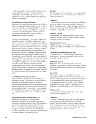 NOAA FISHERIES GLOSSARY
44
vessel is operated in furtherance of a scientiﬁc research
project, beginning when the vessel leaves port to
undertake the project and ending when the vessel
completes the project as provided for in the applicable
scientiﬁc research plan.5
Scientiﬁc Fishery (Resource) Survey
Sampling, collecting, observing, or surveying the ﬁsh or
ﬁshery resources, on board scientiﬁc research vessels,
to increase scientiﬁc knowledge of the ﬁshery resources
or their environment, or to test a hypothesis as part of
a planned, directed investigation or study conducted
according to methodologies generally accepted as
appropriate for scientiﬁc research.5
Comment: A scientiﬁc survey may involve ﬁshing, but
is usually exempted from ﬁshing regulations. It may
address one or more issues involving taxonomy, biology,
physiology, behavior, disease, aging, growth, mortality,
migration, recruitment, distribution, abundance, ecology,
stock structure, bycatch, and catch estimation of ﬁnﬁsh
and shellﬁsh (invertebrate) species considered to be a
component of the ﬁshery resources. It does not include
the collection and retention of ﬁsh outside the scope of
the applicable research plan. The capture and landing of
quantities of ﬁsh or invertebrates for commercial testing
of ﬁshing gear, product development, market research,
and/or public display may not be considered scientiﬁc
research activities and require permission under
exempted ﬁshing procedures. The activity of foreign
ﬁshery research vessels in an exclusive economic zone
(EEZ) will usually be considered as scientiﬁc research if
they are carried out in full cooperation with the coastal
state.5
Scientiﬁc (Fisheries) Research Vessel
A vessel owned or chartered by, and controlled by, a
government agency, a university (or other educational
institution accredited by a recognized national or
international accreditation body), an international treaty
organization, or a scientiﬁc institution. The vessel must
have scientiﬁc research as its exclusive mission during
the scientiﬁc cruise in question and its operations must
be conducted in accordance with a scientiﬁc research
plan.5
Scientiﬁc and Statistical Committee (SSC)
An advisory committee of a regional ﬁshery
management council (FMC) composed of scientists,
economists, and other technical experts. The Magnuson-
Stevens Act requires that each council maintain an
SSC to assist in gathering and analyzing statistical,
biological, ecological, economic, social, and other
scientiﬁc information that is relevant to the management
of council ﬁsheries.1
(see Advisory Panel)
Seagrass
Rooted, grasslike ﬂowering plants, such as eelgrass, that
are adapted to live at sea, submersed, and can tolerate a
saline environment.12
Seamount
A large isolated elevation rising more than 1,000 meters
above the sea ﬂoor, and characteristically of conical
form.5
(Notable examples include Shimada Seamount in
the Eastern Equatorial North Paciﬁc and Bear Seamount
in the New England Seamount Chain.)
Seasonal Closure
Closed season. The banning of ﬁshing activity (in an
area or of an entire ﬁshery) for a few weeks or months,
to protect juveniles or spawners.5
Secretary of Commerce
The Secretary has responsibility for reviewing,
approving, and implementing ﬁshery management plans
(FMPs).
Secretarial Fishery Management Plan
A plan developed by the Secretary of Commerce in
response to an emergency, a council’s failure to act, or
for highly migratory species.2
Sedentary Species
Organisms which, at the harvest stage, either are
immobile on or under the seaﬂoor or are unable to move
except in constant physical contact with the seaﬂoor or
the subsoil.5
Seine Net
Nets that are usually set from a boat, and can be
operated either from the shore (beach seines) or from
the boat itself (e.g. purse seines). The manner of capture
is to surround an area of water with a very long net,
with or without a bag at the center. The net is usually
operated by two ropes ﬁxed to its ends, used both for
hauling it in and for herding the ﬁsh.5
(see Purse Seine)
Selective Gear
A gear allowing ﬁshers to capture few (if any) species
other than the target species.5
Selectivity
1. Ability to target and capture ﬁsh by size and species
during harvesting operations, allowing bycatch of
juvenile ﬁsh and nontarget species to escape unharmed;
2. In stock assessment, conventionally expressed as a
relationship between retention and size (or age) with no
reference to survival after escapement.5
 