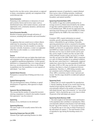 JUNE 2006 47
based on the way that society values present, as opposed
to future, consumption; typically one component of the
social discount rate.
Socio-Economic
Pertaining to the combination or interaction of social
and economic factors and involves topics such as
distributional issues, labor market structure, social and
opportunity costs, community dynamics, and decision-
making processes.5
Socio-Economic Beneﬁts
Beneﬁts to humans gained through utilization of
resources, including both economic and social beneﬁts.5
Sonar
An apparatus that uses sound waves to detect objects
underwater by measuring or classifying the echoes
received from them. An echo sounder is a sonar that
transmits vertically. In practice, a sonar is an apparatus
other than an echo sounder, i.e. a sonar transmits
horizontally.5
Source
Patches in which birth rates are higher than death rates
and emigration rates are higher than immigration rates,
as applied to equilibrium populations. A more general
deﬁnition is a compartment that, over a large period of
time (e.g. several generations), shows no net change
in population size, but nonetheless is a net exporter of
individuals.14
(see Sink)
Spatial (Area) Closures
Permanent or seasonal ban of ﬁshing activities in an
area.5
Spatial Heterogeneity
The non-homogeneous nature of habitats or spatial
distributions of organisms, often ignored in simple
models.5
Spawner-Recruit Relationship
The concept that the number of young ﬁsh (recruits)
entering a population is related to the number of parent
ﬁsh (spawners).2
(see Recruitment)
Spawning
Release of ova, fertilized or to be fertilized.5
Spawning Biomass
The total weight of all sexually mature ﬁsh in the
population.
Spawning Output per Recruit (SPR)
Amount of per capita spawning biomass (or other
appropriate measure of reproductive output) obtained
from a given value of ﬁshing mortality, conditional
values of partial recruitment, growth, maturity (and/or
fecundity), and natural mortality.11
Spawning Potential Ratio (SPR)
The number of eggs that could be produced by an
average recruit in a ﬁshed stock divided by the number
of eggs that could be produced by an average recruit
in an unﬁshed stock. SPR can also be expressed as the
spawning stock biomass per recruit (SSBR) of a ﬁshed
stock divided by the SSBR of the stock before it was
ﬁshed.2
Comment: SPR’s require information on natural
mortality, growth, spawning potential at age, and the
relative vulnerability by age to ﬁshing. If possible,
spawning potential per recruit is measured in fecundity-
per-recruit, but often spawning stock biomass per recruit
(SSB/R, see below) is an appropriate substitute. SPR
and SSB/R are simple extensions to yield-per-recruit in
that there are two ways in which recruits can be used:
they can be caught, in which case they are part of the
yield (yield-per-recruit), or they can survive, in which
case they are part of the SPR, SSB/R. SPR is expressed
as a ratio of a ﬁshed condition to an unﬁshed condition,
thus the ratio varies from 0 to 1. Additionally, empirical
studies have shown that for some populations SPR’s in
the order of 20% to 30% may run the risk of recruitment
declines, thus there is a basis of comparison between
populations. Therefore, FX%
SPR ﬁshing mortality rates
are sometimes used as biological reference points.
(Note: SPR is sometimes used to mean “spawners per
recruit,” but this usage should be avoided and replaced
by SSB/R). 5
Spawning Stock
1. Mature part of a stock responsible for reproduction;
2. Strictly speaking, the part of an overall stock having
reached sexual maturity and able to spawn. Often
conventionally deﬁned as the number or biomass of all
individuals beyond “age at ﬁrst maturity” or “size at ﬁrst
maturity”; that is, beyond the age or size class in which
50 percent of the individuals are mature.5
Spawning Stock Biomass (SSB)
1. The total weight of all ﬁsh (both males and females)
in the population that contribute to reproduction. Often
conventionally deﬁned as the biomass of all individuals
beyond “age at ﬁrst maturity” or “size at ﬁrst maturity,”
i.e. beyond the age or size class in which 50 percent of
the individuals are mature; 2. The total biomass of ﬁsh
of reproductive age during the breeding season of a
stock.5
 