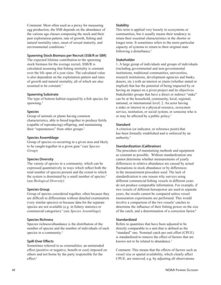 NOAA FISHERIES GLOSSARY
48
Comment: Most often used as a proxy for measuring
egg production, the SSB depends on the abundance of
the various age classes composing the stock and their
past exploitation pattern, rate of growth, ﬁshing and
natural mortality rates, onset of sexual maturity, and
environmental conditions.5
Spawning Stock Biomass per Recruit (SSB/R or SBR)
The expected lifetime contribution to the spawning
stock biomass for the average recruit, SSB/R is
calculated assuming that ﬁshing mortality is constant
over the life span of a year class. The calculated value
is also dependent on the exploitation pattern and rates
of growth and natural mortality, all of which are also
assumed to be constant.3
Spawning Substrate
The type of bottom habitat required by a ﬁsh species for
spawning.5
Species
Group of animals or plants having common
characteristics, able to breed together to produce fertile
(capable of reproducing) offspring, and maintaining
their “separateness” from other groups.5
Species Assemblage
Group of species co-occurring in a given area and likely
to be caught together in a given gear.5
(see Species
Group)
Species Diversity
The variety of species in a community, which can be
expressed quantitatively in ways which reﬂect both the
total number of species present and the extent to which
the system is dominated by a small number of species.5
(see Biological Diversity)
Species Group
Group of species considered together, often because they
are difﬁcult to differentiate without detailed examination
(very similar species) or because data for the separate
species are not available (e.g. in ﬁshery statistics or
commercial categories).5
(see Species Assemblage)
Species Richness
Species richness/abundance is the distribution of the
number of species and the number of individuals of each
species in a community.5
Spill-Over Eﬀects
Sometimes referred to as externalities, an unintended
effect (positive or negative, beneﬁt or cost) imposed on
others and not borne by the party responsible for the
effect.5
Stability
This term is applied very loosely to ecosystems or
communities, but it usually means their tendency to
retain their essential characteristics in the shorter or
longer term. It sometimes refers to the more particular
capacity of systems to return to their original state
following a disturbance.5
Stakeholder
1. A large group of individuals and groups of individuals
(including governmental and non-governmental
institutions, traditional communities, universities,
research institutions, development agencies and banks,
donors, etc.) with an interest or claim (whether stated or
implied) that has the potential of being impacted by or
having an impact on a given project and its objectives.
Stakeholder groups that have a direct or indirect “stake”
can be at the household, community, local, regional,
national, or international level; 2. An actor having
a stake or interest in a physical resource, ecosystem
service, institution, or social system, or someone who is
or may be affected by a public policy.5
Standard
A criterion (or indicator, or reference point) that
has been formally established and is enforced by an
authority.5
Standardization (Calibration)
The procedure of maintaining methods and equipment
as constant as possible. Without standardization one
cannot determine whether measurements of yearly
differences in relative abundance are caused by actual
ﬂuctuations in stock abundance or by differences
in the measurement procedure used. The lack of
standardization is one reason why surveys using
different commercial ﬁshing vessels in different years
do not produce comparable information. For example, if
two vessels of different horsepower are used in separate
years, the results cannot be compared unless vessel
mensuration experiments are performed. This would
involve a comparison of the two vessels’ catches to
determine the inﬂuence of their ﬁshing power on the size
of the catch, and a determination of a correction factor.6
Standardized
Refers to quantities that have been adjusted to be
directly comparable to a unit that is deﬁned as the
“standard” one. Nominal catch per unit effort (CPUE)
is standardized to remove the effect of factors that are
known not to be related to abundance.5
Comment: This means that the effects of factors such as
vessel size or spatial availability, which clearly affect
CPUE, are removed, e.g. by adjusting all observations
 