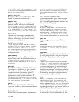 JUNE 2006 49
to the “standard vessel” in the “standard area.” A variety
of techniques are available for standardization such as
generial linear models (GLMs).5
Standard Length (SL)
The length of a ﬁsh as measured from the tip of the
snout to the hidden base of the tail ﬁn rays.2
Standing Stock
1. The total weight of a group (or stock) of living
organisms (e.g. ﬁsh, plankton) or of some deﬁned
fraction of it (e.g. spawners), in an area, at a particular
time. Example: the spawning biomass of the cod stock
on the Georges Bank in 1999; 2. The weight of a ﬁsh
stock, or of some deﬁned portion of it.5
(see Abundance)
State of Stocks
An appreciation of the situation of a stock, usually
expressed as: protected, underexploited, intensively
exploited, fully exploited, overexploited, depleted,
extinct, or commercially extinct.5
Stated Preference Methods
General category of valuation methods that includes
contingent choice and contingent valuation techniques.
Individuals are asked to makes choices concerning
their willingness to pay (or accept compensation) for,
rank, or make choices among alternative provisions of
environmental goods.
States of Nature
A description of a condition and dynamics of the
resource and the ﬁshery, including parameters such as
stock abundance, age structure, ﬁshing mortality, the
economic condition of the industry and the state of the
environment.5
Stationary
Things that do not change over time. In ﬁshery science,
refers usually to a parameter or life history character-
istic that does not change over time. The concept is
closely related to that of equilibrium, although it is
possible to have one without the other. For example,
yield-per-recruit can be stationary (constant) if the
ﬁshing and natural mortality, exploitation pattern, and
growth remain stationary, but the overall yield can vary
over time if the number of recruits varies.5
Statistic
The estimate of a parameter, which is obtained by
observation, and which in general is subject to sampling
error.5
Statistical Model
A component of an estimation model, that deﬁnes the
criteria for how the observations are ﬁtted. Statistical
models include least squares, maximum likelihood,
Bayesian, and ad hoc procedures.5
(see Least Squares,
Bayesian)
Status Determination Criteria (SDC)
Objective and measurable criteria used to determine
if a stock is being overﬁshed or is in an overﬁshed
state according to National Standard Guidelines.3
(see
National Standard Guidelines)
Status of Exploitation
An appraisal of exploitation is given for each stock
using the terms unknown, protected, not exploited,
underexploited, moderately exploited, fully exploited,
and overexploited. These terms describe the effect of
current ﬁshing effort on each stock, and are based on
current data and the knowledge of the stocks over time.6
Status Quo
Can mean the general current state of affairs in a
ﬁshery.5
Steady State
A population in a steady state may ﬂuctuate about a
mean but does not increase or decline in a systematic
way with time.5
Stern Trawler
A ﬁshing vessel designed for trawling, in which the nets
are hauled over the stern, up a ramp, or over a roller or
the bulwark, with the aid of a derrick or gantry.5
Stochastic
1. Where system components are affected by random
variability. For example, when ﬁshery stock projections
are elaborated, future recruitments are projected with
a stochastic component (i.e. the values introduced in
the projection randomly vary from year to year); 2. A
stochastic model is a model whose behavior is not fully
speciﬁed by its form and parameters, but which contains
an allowance for unexplained effects represented by
random variables.5
(see Deterministic)
Stock
A part of a ﬁsh population usually with a particular
migration pattern, speciﬁc spawning grounds, and
subject to a distinct ﬁshery. A ﬁsh stock may be treated
as a total or a spawning stock. Total stock refers to both
juveniles and adults, either in numbers or by weight,
while spawning stock refers to the numbers or weight of
individuals that are old enough to reproduce.6
Comment: In theory, a unit stock is composed of all
the individual ﬁsh in an area that are part of the same
 