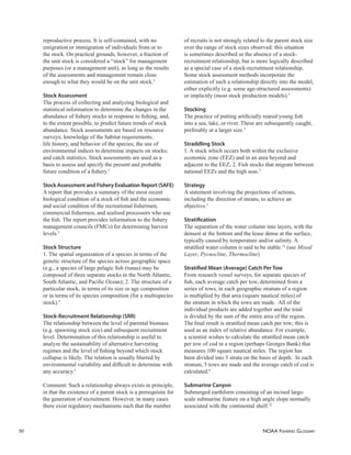 NOAA FISHERIES GLOSSARY
50
reproductive process. It is self-contained, with no
emigration or immigration of individuals from or to
the stock. On practical grounds, however, a fraction of
the unit stock is considered a “stock” for management
purposes (or a management unit), as long as the results
of the assessments and management remain close
enough to what they would be on the unit stock.5
Stock Assessment
The process of collecting and analyzing biological and
statistical information to determine the changes in the
abundance of ﬁshery stocks in response to ﬁshing, and,
to the extent possible, to predict future trends of stock
abundance. Stock assessments are based on resource
surveys; knowledge of the habitat requirements,
life history, and behavior of the species; the use of
environmental indices to determine impacts on stocks;
and catch statistics. Stock assessments are used as a
basis to assess and specify the present and probable
future condition of a ﬁshery.5
Stock Assessment and Fishery Evaluation Report (SAFE)
A report that provides a summary of the most recent
biological condition of a stock of ﬁsh and the economic
and social condition of the recreational ﬁshermen,
commercial ﬁshermen, and seafood processors who use
the ﬁsh. The report provides information to the ﬁshery
management councils (FMCs) for determining harvest
levels.5
Stock Structure
1. The spatial organization of a species in terms of the
genetic structure of the species across geographic space
(e.g., a species of large pelagic ﬁsh (tunas) may be
composed of three separate stocks in the North Atlantic,
South Atlantic, and Paciﬁc Ocean); 2. The structure of a
particular stock, in terms of its size or age composition
or in terms of its species composition (for a multispecies
stock).5
Stock-Recruitment Relationship (SRR)
The relationship between the level of parental biomass
(e.g. spawning stock size) and subsequent recruitment
level. Determination of this relationship is useful to
analyze the sustainability of alternative harvesting
regimes and the level of ﬁshing beyond which stock
collapse is likely. The relation is usually blurred by
environmental variability and difﬁcult to determine with
any accuracy.5
Comment: Such a relationship always exists in principle,
in that the existence of a parent stock is a prerequisite for
the generation of recruitment. However, in many cases
there exist regulatory mechanisms such that the number
of recruits is not strongly related to the parent stock size
over the range of stock sizes observed: this situation
is sometimes described as the absence of a stock-
recruitment relationship, but is more logically described
as a special case of a stock-recruitment relationship.
Some stock assessment methods incorporate the
estimation of such a relationship directly into the model,
either explicitly (e.g. some age-structured assessments)
or implicitly (most stock production models).5
Stocking
The practice of putting artiﬁcially reared young ﬁsh
into a sea, lake, or river. These are subsequently caught,
preferably at a larger size.5
Straddling Stock
1. A stock which occurs both within the exclusive
economic zone (EEZ) and in an area beyond and
adjacent to the EEZ; 2. Fish stocks that migrate between
national EEZs and the high seas.5
Strategy
A statement involving the projections of actions,
including the direction of means, to achieve an
objective.5
Stratiﬁcation
The separation of the water column into layers, with the
densest at the bottom and the lease dense at the surface,
typically caused by temperature and/or salinity. A
stratiﬁed water column is said to be stable.12
(see Mixed
Layer, Pycnocline, Thermocline)
Stratiﬁed Mean (Average) Catch Per Tow
From research vessel surveys, for separate species of
ﬁsh, each average catch per tow, determined from a
series of tows, in each geographic stratum of a region
is multiplied by that area (square nautical miles) of
the stratum in which the tows are made. All of the
individual products are added together and the total
is divided by the sum of the entire area of the region.
The ﬁnal result is stratiﬁed mean catch per tow; this is
used as an index of relative abundance. For example,
a scientist wishes to calculate the stratiﬁed mean catch
per tow of cod in a region (perhaps Georges Bank) that
measures 100 square nautical miles. The region has
been divided into 5 strata on the basis of depth. In each
stratum, 5 tows are made and the average catch of cod is
calculated.6
Submarine Canyon
Submerged earthform consisting of an incised large-
scale submarine feature on a high angle slope normally
associated with the continental shelf.12
 