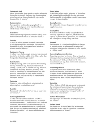 JUNE 2006 51
Submerged Bank
Large, relatively ﬂat shoal or other expansive submerged
feature that is markedly shallower than the surrounding
ocean bottom (e.g. Georges Bank with water depths
between 30 to 50 meters).12
Subpopulations
Subpopulations are deﬁned as geographically or
otherwise distinct groups in the population between
which there is little exchange.5
Subsidence
The sudden sinking or gradual downward settling of the
Earth’s surface with little or no horizontal motion.12
Subsidy
A direct or indirect payment, economic concession,
or privilege granted by a government to private ﬁrms,
households, or other governmental units in order to
promote a public objective.5
Subsistence Fishery
A ﬁshery where the ﬁsh caught are shared and consumed
directly by the families and kin of the ﬁshers rather than
being sold at the next larger market.5
Substitutions
In data processing, refers to the practice of substituting
missing information (e.g. the catch composition of
country A vessels) with an available one (e.g. the catch
composition of country B vessels), assuming some
degree of similarity (e.g. same ﬁshing area, gear, and
practice). Substitutions are often needed to obtain
estimates of the total catch-at-size for a species with
incomplete datasets.5
Substrate
Seaﬂoor or other solid surface to which animals or
plants attach, or on which they move.5
Subtidal
Permanently below the level of low tide, an underwater
environment.12
Summary Settlement
A ticket with a discounted ﬁne that is issued to a
ﬁsherman prior to the issuance of a notice of violation
and assessment (NOVA), offered only in cases where the
violation is not contested. Allows violators to quickly
resolve their case without incurring the expense of the
legal process. Any property that was seized is forfeited
by paying the penalty.10
(see Notice of Violation and
Assessment)
Super Seiner
A large purse seiner, usually more than 70 meters long
and equipped with considerable freezing and storage
facilities, capable of undertaking extended transoceanic
voyages for harvesting ﬁsh.5
Supply Function
The relationship between the quantity of good or service
supplied and price.
Supply Gluts
A situation in which the market is supplied with an
unusually large amount of product, which strains the
capacity of primary buyers, processors, and wholesalers
and causes prices to drop to very low levels.5
Support
Any operation by a vessel assisting ﬁshing by foreign
or national vessels, including supplying water, fuel,
provisions, ﬁsh processing equipment, or other supplies
to a ﬁshing vessel.5
Supporting Ecosystem Services
Supporting ecosystem services are those services (e.g.
primary production, oxygen production, soil formation)
that are necessary for the production of all other
ecosystem services (e.g. food, employment, recreation,
erosion control, etc.).5
Supporting Services
Ecosystem services those are necessary for the
production of all other ecosystem services. Some
examples include biomass production, production of
atmospheric oxygen, soil formation and retention,
nutrient cycling, water cycling, and provisioning of
habitat.5
Supratidal
Above the level of high tide; a terrestrial environment
that is inﬂuenced by proximity to the sea, including
inﬂuency by sea spray, sea breezes, and aeolian
processes, and geological and biological “spillover”
such as dune development.12
Surface (Mixed) Layer
The upper layer of water that is mixed by wind, waves,
and currents.12
Surface Runoﬀ
The ﬂow across the land of water that accumulates
on the land surface when the rainfall rate exceeds the
inﬁltration capacity of the soil.12
 