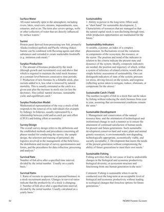 NOAA FISHERIES GLOSSARY
52
Surface Water
All water naturally open to the atmosphere, including
rivers, lakes, reservoirs, streams, impoundments, seas,
estuaries, and so on. The term also covers springs, wells
or other collectors of water that are directly inﬂuenced
by surface waters.5
Surimi
Protein paste derived from processing raw ﬁsh, primarily
Alaska (walleye) pollock and Paciﬁc whiting (hake).
Surimi can be combined with ﬂavoring agents and other
substances and extruded to create marketable foodstuffs
(e.g. imitation crab meat).13
Surplus Production
1. The amount of biomass produced by the stock
(through growth and recruitment) over and above that
which is required to maintain the total stock biomass
at a constant level between consecutive time periods;
2. Production of new biomass by a ﬁshable stock, plus
recruits added to it, less what is removed by natural
mortality. This is usually estimated as the catch in a
given year plus the increase in stock size (or less the
decrease). Also called: natural increase, sustainable
yield, and equilibrium catch.5
Surplus Production Model
Mathematical representation of the way a stock of ﬁsh
responds to the removal of its individuals (for example
by ﬁshing). In ﬁsheries, usually represented by a
relationship between yield and/or catch per unit effort
(CPUE) and ﬁshing effort or mortality.5
Survey Design
The overall survey design refers to the deﬁnitions and
the established methods and procedures concerning all
phases needed for conducting the survey: the sample
design, the selection and training of personnel, the
logistics involved in the management of the ﬁeld force,
the distribution and receipt of survey questionnaires and
forms, and the procedures for data collection, processing
and analysis.5
Survival Rate
Number of ﬁsh alive after a speciﬁed time interval,
divided by the initial number. Usually on a yearly
basis.5
Survival Ratio
1. Ratio of recruits to spawners (or parental biomass) in
a stock-recruitment analysis. Changes in survival ratios
indicate that the productivity of a stock is changing;
2. Number of ﬁsh alive after a speciﬁed time interval,
divided by the initial number. Usually calculated on a
yearly basis.5
Sustainability
1. Ability to persist in the long-term. Often used
as “short hand” for sustainable development; 2.
Characteristic of resources that are managed so that
the natural capital stock is non-declining through time,
while production opportunities are maintained for the
future.5
Sustainability Indicators
A variable, a pointer, an index of a complex
phenomenon. Its ﬂuctuations reveal the variations
in components of the ecosystem, the resource, or
the sector. The position and trend of the indicator in
relation to the criteria indicate the present state and
dynamics of the system. Ideally, composite indicators
are needed, the position and trajectory of which, within
a system of reference of related criteria, would allow
simple holistic assessment of sustainability. One can
distinguish indicators of state of the system, pressure
(or stress, driving forces) on the system, and response
(reﬂecting action taken to mitigate, reduce, eliminate, or
compensate for the stress).5
Sustainable Catch (Yield)
The number (weight) of ﬁsh in a stock that can be taken
by ﬁshing without reducing the stock biomass from year
to year, assuming that environmental conditions remain
the same.6
Sustainable Development
1. Management and conservation of the natural
resource base, and the orientation of technological and
institutional change in such a manner as to ensure the
attainment of continued satisfaction of human needs
for present and future generations. Such sustainable
development conserves land and water, plant and animal
genetic resources, is environmentally non-degrading,
technologically appropriate, economically viable, and
socially acceptable; 2. Development that meets the needs
of the present generation without compromising the
ability of future generations to meet their own needs.5
Sustainable Fishing
Fishing activities that do not cause or lead to undesirable
changes in the biological and economic productivity,
biological diversity, or ecosystem structure and
functioning from one human generation to the next.5
Comment: Fishing is sustainable when it can be
conducted over the long-term at an acceptable level of
biological and economic productivity without leading
to ecological changes that foreclose options for future
generations.5
 
