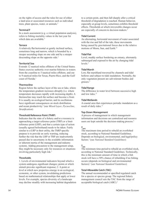 NOAA FISHERIES GLOSSARY
54
on the rights of access and the rules for use of either
a land area or associated resources such as individual
trees, plant species, water, or animals.5
Terminal F
In a stock assessment (e.g. a virtual population analysis),
refers to ﬁshing mortality values in the last year for
which data are available.5
Terrace
A relatively ﬂat horizontal or gently inclined surface,
sometimes long and narrow, which is bounded by a
steeper ascending slope on one side and by a steeper
descending slope on the opposite side.5
Territorial Sea
Extends 12 nautical miles offshore of the United States.
States exercise authority over marine ﬁsheries in waters
from the coastline to 3 nautical miles offshore, and out
to 9 nautical miles for Texas, Puerto Rico, and the Gulf
coast of Florida.1
Thermocline
Region below the surface layer of the sea or lake, where
the temperature gradient increases abruptly (i.e. where
temperature decreases rapidly with increasing depth). A
thermocline may reach the surface and become a front.
It is usually an ecological barrier, and its oscillations
have signiﬁcant consequences on stock distribution
and ocean productivity.5
(see Mixed Layer, Pycnocline,
Stratiﬁcation)
Threshold Reference Point (ThRP)
Indicates that the state of a ﬁshery and/or a resource is
approaching a target reference point (TRP) or a limit
reference point (LRP), and that a certain type of action
(usually agreed beforehand) needs to be taken. Fairly
similar to a LRP in their utility, the ThRP speciﬁc
purpose is to provide an early warning, reducing
further the risk that the LRP or TRP are inadvertently
passed due to uncertainty in the available information
or inherent inertia of the management and industry
systems. Adding precaution to the management setup,
they might be necessary only for resources or situations
involving particularly high risk.5
Thresholds
1. Levels of environmental indicators beyond which a
system undergoes signiﬁcant changes; points at which
stimuli provoke signiﬁcant response; 2. A point or
level at which new properties emerge in an ecological,
economic, or other system, invalidating predictions
based on mathematical relationships that apply at lower
levels. For example, species diversity of a landscape
may decline steadily with increasing habitat degradation
to a certain point, and then fall sharply after a critical
threshold of degradation is reached. Human behavior,
especially at group levels, sometimes exhibits threshold
effects. Thresholds at which irreversible changes occur
are especially of concern to decision-makers.5
Tidal Current
An alternating, horizontal movement of water associated
with the rise and fall of the tide, these movements
being caused by gravitational forces due to the relative
motions of Moon, Sun, and Earth.12
Tidal Flat
Level, muddy surface bordering an estuary, alternately
submerged and exposed to the air by changing tidal
levels.5
Tidal Marsh
Low, ﬂat marshland traversed by channels and tidal
hollows and subject to tidal inundation. Normally, the
only vegetation present are salt-tolerant bushes and
grasses.5
Tidal Range
The difference in water level between successive high
and low tides.12
Tidal Wetlands
A coastal area that experiences periodic inundation as a
result of daily tides.12
Top-Down Management
A process of management in which management
information and decisions are centralized and resource
users are kept outside the decision-making process.5
TMAX
The maximum time period to rebuild an overﬁshed
stock, according to National Standard Guidelines.
Depends on biological, environmental, and legal/policy
factors.1
(see National Standard Guidelines)
TMIN
The minimum time period to rebuild an overﬁshed stock,
according to National Standard Guidelines. Technically,
this is the minimum amount of time in which a ﬁsh
stock will have a 50% chance of rebuilding if no ﬁshing
occurs (depends on biological and environmental
factors).1
(see National Standard Guidelines)
Total Allowable Catch (TAC)
The annual recommended or speciﬁed regulated catch
for a species or species group. The regional ﬁshery
management council sets the TAC from the range of
acceptable biological catch (ABC).2
 