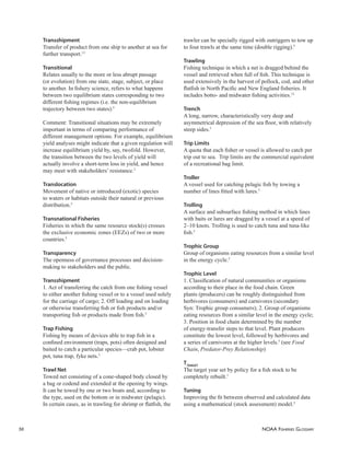 NOAA FISHERIES GLOSSARY
56
Transshipment
Transfer of product from one ship to another at sea for
further transport.13
Transitional
Relates usually to the more or less abrupt passage
(or evolution) from one state, stage, subject, or place
to another. In ﬁshery science, refers to what happens
between two equilibrium states corresponding to two
different ﬁshing regimes (i.e. the non-equilibrium
trajectory between two states).5
Comment: Transitional situations may be extremely
important in terms of comparing performance of
different management options. For example, equilibrium
yield analyses might indicate that a given regulation will
increase equilibrium yield by, say, twofold. However,
the transition between the two levels of yield will
actually involve a short-term loss in yield, and hence
may meet with stakeholders’ resistance.5
Translocation
Movement of native or introduced (exotic) species
to waters or habitats outside their natural or previous
distribution.5
Transnational Fisheries
Fisheries in which the same resource stock(s) crosses
the exclusive economic zones (EEZs) of two or more
countries.5
Transparency
The openness of governance processes and decision-
making to stakeholders and the public.
Transshipment
1. Act of transferring the catch from one ﬁshing vessel
to either another ﬁshing vessel or to a vessel used solely
for the carriage of cargo; 2. Off loading and on loading
or otherwise transferring ﬁsh or ﬁsh products and/or
transporting ﬁsh or products made from ﬁsh.5
Trap Fishing
Fishing by means of devices able to trap ﬁsh in a
conﬁned environment (traps, pots) often designed and
baited to catch a particular species—crab pot, lobster
pot, tuna trap, fyke nets.5
Trawl Net
Towed net consisting of a cone-shaped body closed by
a bag or codend and extended at the opening by wings.
It can be towed by one or two boats and, according to
the type, used on the bottom or in midwater (pelagic).
In certain cases, as in trawling for shrimp or ﬂatﬁsh, the
trawler can be specially rigged with outriggers to tow up
to four trawls at the same time (double rigging).5
Trawling
Fishing technique in which a net is dragged behind the
vessel and retrieved when full of ﬁsh. This technique is
used extensively in the harvest of pollock, cod, and other
ﬂatﬁsh in North Paciﬁc and New England ﬁsheries. It
includes botto- and midwater ﬁshing activities.13
Trench
A long, narrow, characteristically very deep and
asymmetrical depression of the sea ﬂoor, with relatively
steep sides.5
Trip Limits
A quota that each ﬁsher or vessel is allowed to catch per
trip out to sea. Trip limits are the commercial equivalent
of a recreational bag limit.
Troller
A vessel used for catching pelagic ﬁsh by towing a
number of lines ﬁtted with lures.5
Trolling
A surface and subsurface ﬁshing method in which lines
with baits or lures are dragged by a vessel at a speed of
2–10 knots. Trolling is used to catch tuna and tuna-like
ﬁsh.5
Trophic Group
Group of organisms eating resources from a similar level
in the energy cycle.5
Trophic Level
1. Classiﬁcation of natural communities or organisms
according to their place in the food chain. Green
plants (producers) can be roughly distinguished from
herbivores (consumers) and carnivores (secondary
Syn: Trophic group consumers); 2. Group of organisms
eating resources from a similar level in the energy cycle;
3. Position in food chain determined by the number
of energy-transfer steps to that level. Plant producers
constitute the lowest level, followed by herbivores and
a series of carnivores at the higher levels.5
(see Food
Chain, Predator-Prey Relationship)
TTARGET
The target year set by policy for a ﬁsh stock to be
completely rebuilt.1
Tuning
Improving the ﬁt between observed and calculated data
using a mathematical (stock assessment) model.5
 