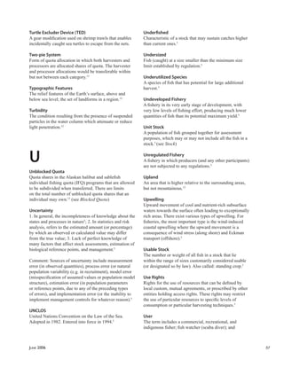 JUNE 2006 57
Turtle Excluder Device (TED)
A gear modiﬁcation used on shrimp trawls that enables
incidentally caught sea turtles to escape from the nets.
Two-pie System
Form of quota allocation in which both harvesters and
processors are allocated shares of quota. The harvester
and processor allocations would be transferable within
but not between each category.13
Typographic Features
The relief features of the Earth’s surface, above and
below sea level; the set of landforms in a region.12
Turbidity
The condition resulting from the presence of suspended
particles in the water column which attenuate or reduce
light penetration.12
U
Unblocked Quota
Quota shares in the Alaskan halibut and sableﬁsh
individual ﬁshing quota (IFQ) programs that are allowed
to be subdivided when transferred. There are limits
on the total number of unblocked quota shares that an
individual may own.13
(see Blocked Quota)
Uncertainty
1. In general, the incompleteness of knowledge about the
states and processes in nature5
; 2. In statistics and risk
analysis, refers to the estimated amount (or percentage)
by which an observed or calculated value may differ
from the true value; 3. Lack of perfect knowledge of
many factors that affect stock assessments, estimation of
biological reference points, and management.5
Comment: Sources of uncertainty include measurement
error (in observed quantities), process error (or natural
population variability (e.g. in recruitment), model error
(misspeciﬁcation of assumed values or population model
structure), estimation error (in population parameters
or reference points, due to any of the preceding types
of errors), and implementation error (or the inability to
implement management controls for whatever reason).5
UNCLOS
United Nations Convention on the Law of the Sea.
Adopted in 1982. Entered into force in 1994.5
Underﬁshed
Characteristic of a stock that may sustain catches higher
than current ones.5
Undersized
Fish (caught) at a size smaller than the minimum size
limit established by regulation.5
Underutilized Species
A species of ﬁsh that has potential for large additional
harvest.5
Undeveloped Fishery
A ﬁshery in its very early stage of development, with
very low levels of ﬁshing effort, producing much lower
quantities of ﬁsh than its potential maximum yield.5
Unit Stock
A population of ﬁsh grouped together for assessment
purposes, which may or may not include all the ﬁsh in a
stock.5
(see Stock)
Unregulated Fishery
A ﬁshery in which producers (and any other participants)
are not subjected to any regulations.5
Upland
An area that is higher relative to the surrounding areas,
but not mountainous.12
Upwelling
Upward movement of cool and nutrient-rich subsurface
waters towards the surface often leading to exceptionally
rich areas. There exist various types of upwelling. For
ﬁsheries, the most important type is the wind-induced
coastal upwelling where the upward movement is a
consequence of wind stress (along shore) and Eckman
transport (offshore).5
Usable Stock
The number or weight of all ﬁsh in a stock that lie
within the range of sizes customarily considered usable
(or designated so by law). Also called: standing crop.5
Use Rights
Rights for the use of resources that can be deﬁned by
local custom, mutual agreements, or prescribed by other
entities holding access rights. These rights may restrict
the use of particular resources to speciﬁc levels of
consumption or particular harvesting techniques.5
User
The term includes a commercial, recreational, and
indigenous ﬁsher; ﬁsh watcher (scuba diver); and
 