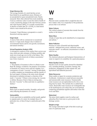 JUNE 2006 59
Virgin Biomass (B0
)
The average biomass of a stock that has yet not
been ﬁshed (in an equilibrium sense). Biomass of
an unexploited (or quasi unexploited) stock. Rarely
measured. Most often inferred from stock modeling.
Used as a reference value to assist the relative health of
a stock, monitoring changes in the ratio between current
and virgin biomass (B/B0
). It is usually assumed that,
in absence of better data, B = 0.30 B0
is a limit below
which a stock should not be driven.
Comment: Virgin Biomass corresponds to a stock’s
theoretical carrying capacity.5
Virgin Stock
A stock of ﬁsh with no commercial or recreational
harvest. A virgin stock changes only in relation to
environmental factors and its own growth, recruitment,
and natural mortality.2
Virtual Population Analysis (VPA)
A retrospective analysis of the catches from a given year
class which provides estimates of ﬁshing mortality and
stock size at each age over its life in the ﬁshery. This
technique is used extensively in ﬁshery assessments.3
(see Cohort Analysis)
Viscosity
1. The property of resistance to ﬂow in a ﬂuid or semi
ﬂuid. By analogy, in ﬁsheries: the property of resistance
of elements of a stock to move and mix together. As a
consequence of stock “viscosity,” mixing of individuals
is neither complete nor instantaneous and the transfer of
the local impact of ﬁshing to the entire stock (through
directional or turbulent mixing) is a function of the
stock´s “viscosity.” If there is zero mixing, the viscosity
is inﬁnite. Because of lack of data on mixing rates,
the term “viscosity” is often used only in a qualitative
fashion.5
Vital Rates
Rates (such as natural mortality, fecundity, and growth
rates) affecting the dynamics of a stock.5
Vulnerability
A term equivalent to catchability (q) but usually applied
to separate parts of a stock, for example those of a
particular size, or those living in a particular part of the
range.5
W
Waste
Physical waste is product that is caught but does not
have market value. It is a byproduct of the production
process that is not utilized.
Water Column
The vertical column of seawater that extends from the
surface to the bottom.12
Water Mass
A body of water that can be identiﬁed by its temperature
and salinity.12
Water Pollution
Presence in water of harmful and objectionable
material—obtained from sewers, industrial wastes, and
rainwater runoff—in sufﬁcient concentrations to make it
unﬁt for use.
Water Quality
The chemical, physical, and biological characteristics of
water in respect to its suitability for a particular purpose.
Water Quality Criteria
Speciﬁc levels of water quality desired for identiﬁed
uses, including drinking, recreation, farming, ﬁsh
production, propagation of other aquatic life, and
agricultural and industrial processes.
Water Resources
Water usable as inputs for economic production and
livelihoods. A distinction is made between renewable
and nonrenewable water resources. Nonrenewable
water resources are not replenished at all or for a very
long time by nature. This includes the so-called fossil
waters. Renewable water resources are rechargeable due
to the hydrological cycle unless they are overexploited,
comprising groundwater aquifers and surface water like
rivers and lakes.
Watershed
The areas which supplies water by surface and
subsurface ﬂow from rain to a given point in the
drainage system.
Weight-at-Age
The average individual weight of the ﬁsh in each age
class of a particular stock.
 