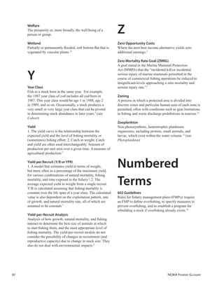 NOAA FISHERIES GLOSSARY
60
Welfare
The prosperity or, more broadly, the well being of a
person or group.
Wetland
Partially or permanently ﬂooded, soft bottom ﬂat that is
vegetated by vascular plants.12
Y
Year Class
Fish in a stock born in the same year. For example,
the 1987 year class of cod includes all cod born in
1987. This year class would be age 1 in 1988, age 2
in 1989, and so on. Occasionally, a stock produces a
very small or very large year class that can be pivotal
in determining stock abundance in later years.3
(see
Cohort)
Yield
1. The yield curve is the relationship between the
expected yield and the level of ﬁshing mortality or
(sometimes) ﬁshing effort; 2. Catch in weight. Catch
and yield are often used interchangeably. Amount of
production per unit area over a given time. A measure of
agricultural production.5
Yield per Recruit (Y/R or YPR)
1. A model that estimates yield in terms of weight,
but more often as a percentage of the maximum yield,
for various combinations of natural mortality, ﬁshing
mortality, and time exposed to the ﬁshery2
; 2. The
average expected yield in weight from a single recruit.
Y/R is calculated assuming that ﬁshing mortality is
constant over the life span of a year class. The calculated
value is also dependent on the exploitation pattern, rate
of growth, and natural mortality rate, all of which are
assumed to be constant.3
Yield-per-Recruit Analysis
Analysis of how growth, natural mortality, and ﬁshing
interact to determine the best size of animals at which
to start ﬁshing them, and the most appropriate level of
ﬁshing mortality. The yield-per-recruit models do not
consider the possibility of changes in recruitment (and
reproductive capacity) due to change in stock size. They
also do not deal with environmental impacts.5
Z
Zero Opportunity Costs
Where the next best income alternative yields zero
additional earnings.5
Zero Mortality Rate Goal (ZMRG)
A goal stated in the Marine Mammal Protection
Act (MMPA) that the “incidental kill or incidental
serious injury of marine mammals permitted in the
course of commercial ﬁshing operations be reduced to
insigniﬁcant levels approaching a zero mortality and
serious injury rate.”1
Zoning
A process in which a protected area is divided into
discrete zones and particular human uses of each zone is
permitted, often with conditions such as gear limitations
in ﬁshing and waste discharge prohibitions in tourism.14
Zooplankton
Non-photosynthetic, heterotrophic planktonic
organsisms, including protists, small animals, and
larvae, which exist within the water column.12
(see
Phytoplankton)
Numbered
Terms
602 Guidelines
Rules for ﬁshery management plans (FMPs); require
an FMP to deﬁne overﬁshing, to specify measures to
prevent overﬁshing, and to establish a program for
rebuilding a stock if overﬁshing already exists.10
 
