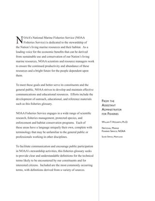 FROM THE
ASSISSTANT
ADMINISTRATOR
FOR FISHERIES
WILLIAM T. HOGARTH, PH.D.
NATIONAL MARINE
FISHERIES SERVICE, NOAA
SILVER SPRING, MARYLAND
NOAA’s National Marine Fisheries Service (NOAA
Fisheries Service) is dedicated to the stewardship of
the Nation’s living marine resources and their habitat. As a
leading voice for the economic beneﬁts that can be derived
from sustainable use and conservation of our Nation’s living
marine resources, NOAA scientists and resource managers work
to ensure the continued productivity and abundance of these
resources and a bright future for the people dependent upon
them.
To meet these goals and better serve its constituents and the
general public, NOAA strives to develop and maintain effective
communications and educational resources. Efforts include the
development of outreach, educational, and reference materials
such as this ﬁsheries glossary.
NOAA Fisheries Service engages in a wide range of scientiﬁc
research, ﬁsheries management, protected species, and
enforcement and habitat conservation programs. Each of
these areas have a language uniquely their own, complete with
terminology that may be unfamiliar to the general public or
professionals working in other disciplines.
To facilitate communication and encourage public participation
in NOAA’s stewardship activities, this ﬁsheries glossary seeks
to provide clear and understandable deﬁnitions for the technical
terms likely to be encountered by our constituents and for
interested citizens. Included are the most commonly occurring
terms, with deﬁnitions derived from a variety of sources.
 