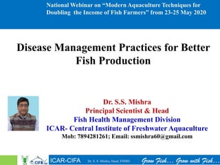 ICAR-CIFA Grow Fish… Grow with Fish…
National Webinar on “Modern Aquaculture Techniques for
Doubling the Income of Fish Farmers” from 23-25 May 2020
Disease Management Practices for Better
Fish Production
Dr. S.S. Mishra
Principal Scientist & Head
Fish Health Management Division
ICAR- Central Institute of Freshwater Aquaculture
Mob: 7894281261; Email: ssmishra60@gmail.com
Dr. S. S. Mishra, Head, FHMD
 