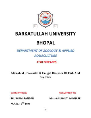 1
BARKATULLAH UNIVERSITY
BHOPAL
DEPARTMENT OF ZOOLOGY & APPLIED
AQUACULTURE
FISH DISEASES
Microbial , Parasitic & Fungal Diseases Of Fish And
Shellfish
SUBMITTED BY SUBMITTED TO
SHUBHAM PATIDAR Miss- ANUBHUTI MINNARE
M.F.Sc. - 2ND
Sem
 