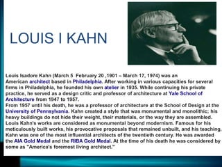 Louis Isadore Kahn (March 5 February 20 ,1901 – March 17, 1974) was an
American architect based in Philadelphia. After working in various capacities for several
firms in Philadelphia, he founded his own atelier in 1935. While continuing his private
practice, he served as a design critic and professor of architecture at Yale School of
Architecture from 1947 to 1957.
From 1957 until his death, he was a professor of architecture at the School of Design at the
University of Pennsylvania. Kahn created a style that was monumental and monolithic; his
heavy buildings do not hide their weight, their materials, or the way they are assembled.
Louis Kahn's works are considered as monumental beyond modernism. Famous for his
meticulously built works, his provocative proposals that remained unbuilt, and his teaching,
Kahn was one of the most influential architects of the twentieth century. He was awarded
the AIA Gold Medal and the RIBA Gold Medal. At the time of his death he was considered by
some as "America's foremost living architect."
LOUIS I KAHN
 