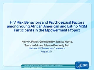 HIV Risk Behaviors and Psychosexual Factors
among Young African American and Latino MSM
   Participants in the Mpowerment Project


        Holly H. Fisher, Gene Shelley, Tamika Hoyte,
          Tanisha Grimes, Adanze Eke, Kelly Bell
                 National HIV Prevention Conference
                            August 2011




          National Center for HIV/AIDS, Viral Hepatitis, STD, and TB Prevention
          Division of HIV/AIDS Prevention
 