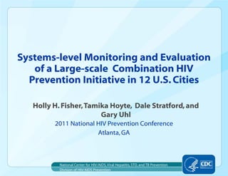 Systems-level Monitoring and Evaluation
   of a Large-scale Combination HIV
  Prevention Initiative in 12 U.S. Cities

   Holly H. Fisher, Tamika Hoyte, Dale Stratford, and
                        Gary Uhl
         2011 National HIV Prevention Conference
                       Atlanta, GA



           National Center for HIV/AIDS, Viral Hepatitis, STD, and TB Prevention
           Division of HIV/AIDS Prevention
 